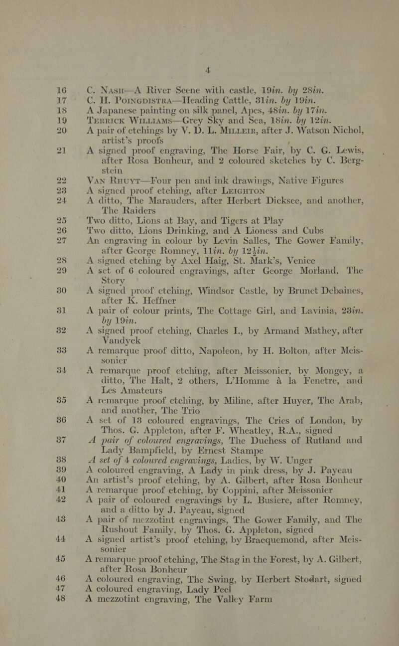 C. Nasu—A River Scene with castle, 19in. by 28in. C. H. Pornepistrra—Heading Cattle, 3lin. by 19%in. A Japanese painting on silk panel, Apes, 48%. by 171. TERRICK WiLLiAMsS—Grey Sky and Sea, 18in. by 12in. A pair of etchings by V. D. L. Mitetr, after J. Watson Nichol, artist’s proofs , 7 A signed proof engraving, The Horse Fair, by C. G. Lewis, after Rosa Bonheur, and 2 coloured sketches by C. Berg- stein Van Ruuyr—Four pen and ink drawings, Native Figures A signed proof etching, after Le1igHron A ditto, The Marauders, after Herbert Dicksee, and another, The Raiders Two ditto, Lions at Bay, and Tigers at Play Two ditto, Lions Drinking, and A Lioness and Cubs An engraving in colour by Levin Salles, The Gower Family, after George Romney, llin. by 123¢n. A signed etching by Axel Haig, St. Mark’s, Venice A set of 6 coloured engravings, after George Morland, The Story A signed proof etching, Windsor Castle, by Brunet Debaines, after K. Heffner A pair of colour prints, The Cottage Girl, and Lavinia, 23in. by 192n. A signed proof etching, Charles I., by Armand Mathey, after Vandyck A remarque proof ditto, Napoleon, by H. Bolton, after Meis- sonier A remarque proof etching, after Meissonier, by Mongey, a ditto, The Halt, 2 others, L’ Homme 4 la Fenetre, and Les Amateurs A remarque proof etching, by Miline, after Huyer, The Arab, and another, The Trio A set of 13 coloured engravings, The Cries of London, by Thos. G. Appleton, after F. Wheatley, R.A., signed A pair of coloured engravings, The Duchess of Rutland and Lady Bampfield, by Ernest Stampe A. set of 4 coloured engravings, Ladies, by W. Unger A coloured engraving, A Lady in pink dress, by J. Payeau An artist’s proof etching, by A. Gilbert, after Rosa Bonheur A remarque proof etching, by Coppini, after Meissonier A pair of coloured engravings by L. Busiere, after Romney, and a ditto by J. Payeau, signed A pair of mezzotint engravings, The Gower Family, and The Rushout Family, by Thos. G. Appleton, signed A signed artist’s proof etching, by Bracquemond, after Meis- sonier A remarque proof etching, The Stag in the Forest, by A. Gilbert, after Rosa Bonheur A coloured engraving, The Swing, by Herbert Stodart, signed A coloured engraving, Lady Peel A mezzotint engraving, The Valley Farm