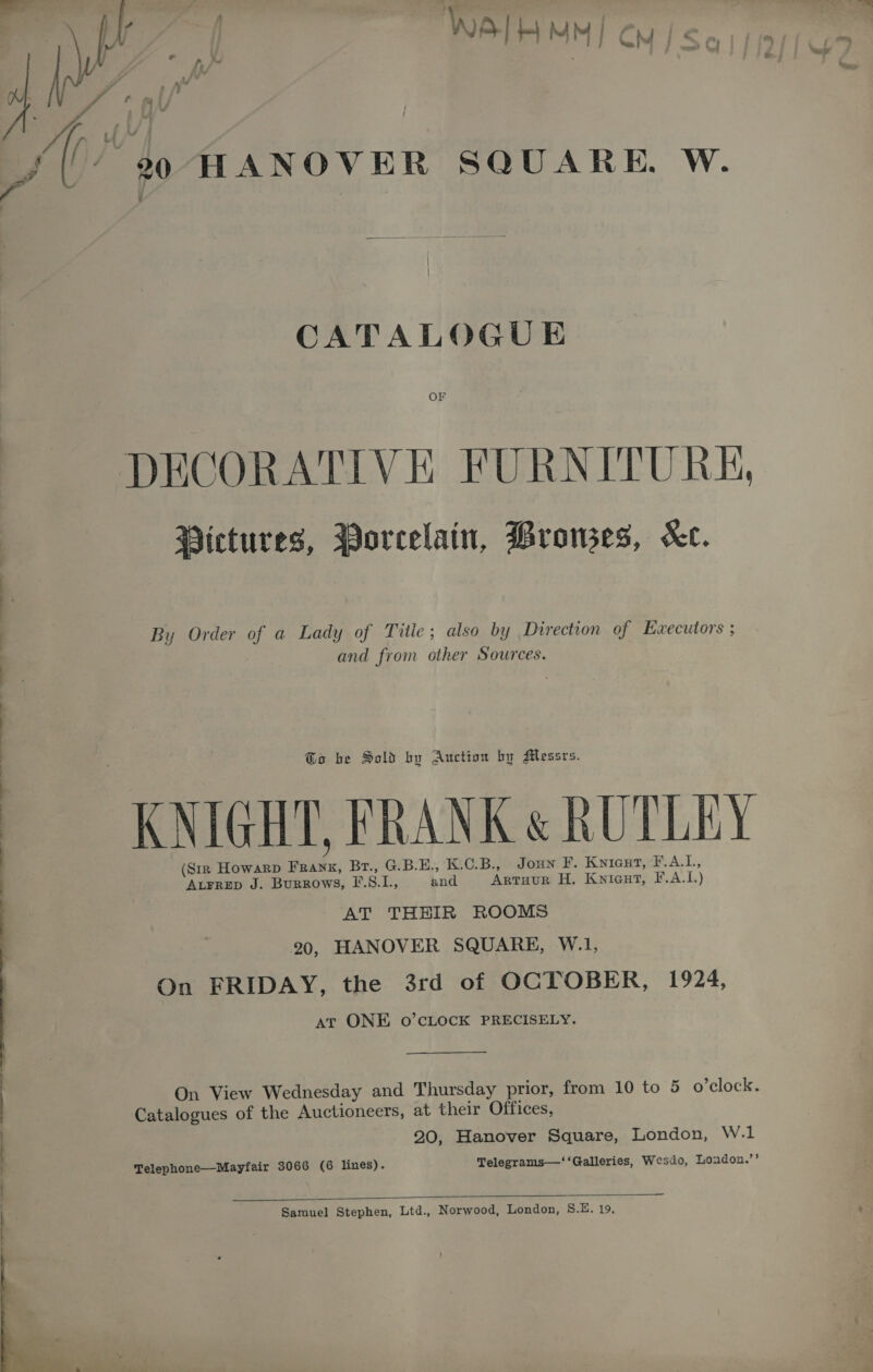 [hr | WAIH MM] cy /&lt;. e f, /~ ¥ r/ Y * J » ? Cf mi  ins 99 HANOVER SQUARE. W. CATALOGUE OF DECORATIVE FURNITURE, Pictures, Porcelain, Browses, Ke. By Order of a Lady of Title; also by Direction of Executors ; and from other Sources. Go be Sold by Auction by Messrs. KNIGHT, FRANK « RUTLEY (Siz Howarp FRanx, Br., G.B.E., K.C.B., Joun F. Knicut, eALL; ALFRED J. Burrows, F.S.L, and Artuur H. Kniaut, F.A.L.) AT THHIR ROOMS 20, HANOVER SQUARE, W.1, On FRIDAY, the 3rd of OCTOBER, 1924, at ONE o’cLOcK PRECISELY. Catalogues of the Auctioneers, at their Offices, 20, Hanover Square, London, W.1 Telephone—Mayfair 3066 (6 lines). Telegrams—‘‘Galleries, Wesdo, Loudon.”’  Samuel Stephen, Ltd., Norwood, London, S.E. 19, 