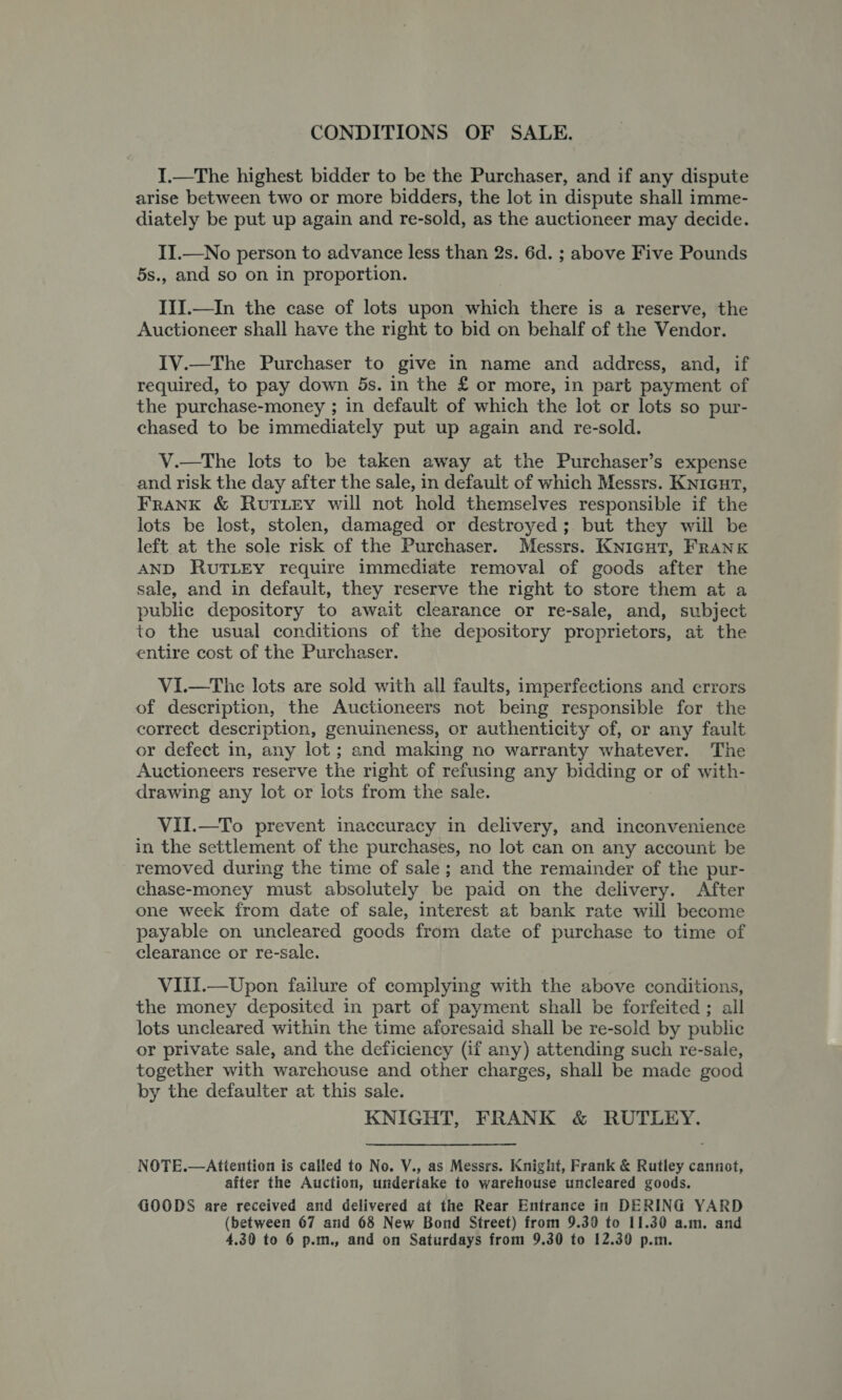 CONDITIONS OF SALE. I.—The highest bidder to be the Purchaser, and if any dispute arise between two or more bidders, the lot in dispute shall imme- diately be put up again and re-sold, as the auctioneer may decide. II.—No person to advance less than 2s. 6d. ; above Five Pounds 5s., and so on in proportion. IIJ.—In the case of lots upon which there is a reserve, the Auctioneer shall have the right to bid on behalf of the Vendor. IV.—The Purchaser to give in name and address, and, if required, to pay down 5s. in the £ or more, in part payment of the purchase-money ; in default of which the lot or lots so pur- chased to be immediately put up again and re-sold. V.—The lots to be taken away at the Purchaser’s expense and risk the day after the sale, in default of which Messrs. Knicut, FraNK &amp; RutLey will not hold themselves responsible if the lots be lost, stolen, damaged or destroyed; but they wiil be left at the sole risk of the Purchaser. Messrs. Knicut, Frank AND RUTLEY require immediate removal of goods after the sale, and in default, they reserve the right to store them at a public depository to await clearance or re-sale, and, subject to the usual conditions of the depository proprietors, at the entire cost of the Purchaser. ViI.—The lots are sold with all faults, imperfections and errors of description, the Auctioneers not being responsible for the correct description, genuineness, or authenticity of, or any fault or defect in, any lot ; and making no warranty whatever. The Auctioneers reserve the right of refusing any bidding or of with- drawing any lot or lots from the sale. VII.—To prevent inaccuracy in delivery, and inconvenience in the settlement of the purchases, no lot can on any account be removed during the time of sale ; and the remainder of the pur- chase-money must absolutely be paid on the delivery. After one week from date of sale, interest at bank rate will become payable on uncleared goods from date of purchase to time of clearance or re-sale. VIII.—Upon failure of complying with the above conditions, the money deposited in part of payment shall be forfeited ; all lots uncleared within the time aforesaid shall be re-sold by public or private sale, and the deficiency (if any) attending such re-sale, together with warchouse and other charges, shall be made good by the defaulter at this sale. KNIGHT, FRANK &amp; RUTLEY. NOTE.—Attention is called to No. Y., as Messrs. Knight, Frank &amp; Rutley cannot, after the Auction, undertake to warehouse uncleared goods. GOODS are received and delivered at the Rear Entrance in DERING YARD (between 67 and 68 New Bond Street) from 9.39 to 11.30 a.m. and