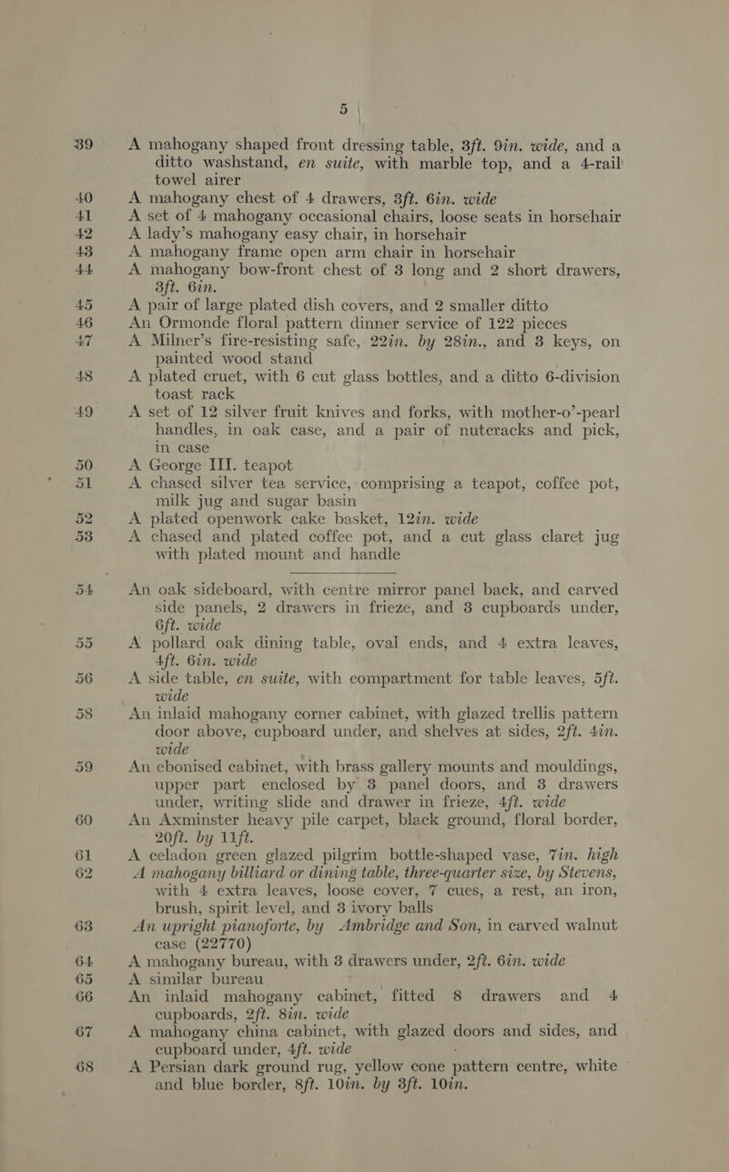62 A mahogany shaped front dressing table, 3ft. 9in. wide, and a ditto washstand, en suite, with marble top, and a 4-rail towel airer A mahogany chest of 4 drawers, 3ft. 6in. wide A set of 4 mahogany occasional chairs, loose seats in horsehair A lady’s mahogany easy chair, in horsehair A mahogany frame open arm chair in horsehair A mahogany bow-front chest of 3 long and 2 short drawers, 3ft. 6in. A pair of large plated dish covers, and 2 smaller ditto A Milner’s fire-resisting safe, 22in. by 28in., and 8 keys, on painted wood stand A plated cruet, with 6 cut glass bottles, and a ditto 6-division toast rack A set of 12 silver fruit knives and forks, with mother-o’-pearl handles, in oak case, and a pair of nutcracks and pick, in case A George III. teapot A. chased silver tea service, comprising a teapot, coffee pot, milk jug and sugar basin A plated openwork cake basket, 12in. wide A chased and plated coffee pot, and a cut glass claret jug with plated mount and handle  An oak sideboard, with centre mirror panel back, and carved side panels, 2 drawers in frieze, and 3 cupboards under, 6ft. wide A pollard oak dining table, oval ends, and 4 extra leaves, A side table, en suite, with compartment for table leaves, 5ft. wide An inlaid mahogany corner cabinet, with glazed trellis pattern door above, cupboard under, and shelves at sides, 2ft. 4in. wide An ebonised cabinet, with brass gallery mounts and mouldings, upper part enclosed by 3 panel doors, and 3 drawers under, writing slide and drawer in frieze, 4ft. wide An Axminster heavy pile carpet, black ground, floral border, 20ft. by lift A celadon green glazed pilgrim bottle-shaped vase, 7in. high A mahogany billiard or dining table, three-quarter size, by Stevens, with 4 extra leaves, loose cover, 7 cues, a rest, an iron, brush, spirit level, and 3 ivory balls An upright pianoforte, by Ambridge and Son, in carved walnut case (22770) A mahogany bureau, with 3 drawers under, 2ft. 6. wide A similar bureau ; An inlaid mahogany cabinet, fitted 8 drawers and 4 cupboards, 2ft. 8in. wide A mahogany china cabinet, with glazed doors and sides, and cupboard under, 4ft. wide A Persian dark ground rug, yellow cone pattern centre, white and blue border, 8ft. 107m. by 3ft. 10in.