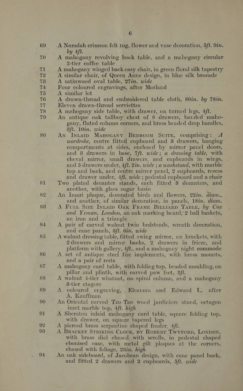 92 93 94. 6 A Namdah crimson felt rug, flower and vase decoration, 5ft. 9in- by Aft. A mahogany revolving bock table, and a mahogany circular 2-tier coffee table A mahogany winged back easy chair, in green floral silk tapestry A similar chair, of Queen Anne design, in blue silk brocade A satinwood oval table, 27in. wide Four coloured engravings, after Morland A similar lot A drawn-thread and embroidered table cloth, 807n. by 78in. Eleven drawn-thread serviettes A mahogany side table, with drawer, on turned hae Aft. An antique oak tallboy chest of 8 drawers, bar.ded maho- gany, fluted column corners, and brass beaded drop handles, 3ft. 10in. wide AN Inuaip Manocany BEproomM SUITE, comprising: A wardrobe, centre fitted cupboard and 8 drawers, hanging compartments at sides, enclosed by mirror panel doors, and 8 drawers in base, 7ft. wide; a dressing table, with cheval mirror, small drawers, and cupbcards in wings, and 5 drawers under, 4ft. 2in. wide ; a washstand, with marble top and back, and centre mirrcr penel, 2 cupboards, recess and drawer under, 4ft. wide ; pedestal cupboard and a chair Two plated. decanter stands, each fitted 8 decanters, and another, with glass sugar basin An Imeri plaque, decorated birds and flowers, 22in. diam., and another, of similar decoration, in panels, 18%. diam. A Fou Size Intarp Oak Frame BIiiarD TABLE, by Cow and Yeman, London, an oak marking beard, 2 ball baskets, an iron and a triangle A pair of carved walnut twin bedsteads, wreath decoration, and cane panels, 3ft. 6in. wide A walnut dressing table, fitted swing mirror, on brackets, with 2drawers and mirror backs, 2 drawers in frieze, and platform with gallery, 4ft., and a mahogany night commode A set of antique steel fire implements, with brass mounts, and a pair of rests A mahogany card table, with folding top, beaded moulding, on pillar and plinth, with carved paw feet, 3ft. A walnut 4-tier whatnot, on spiral column, and a mahogany 5-tier etagere A coloured engraving, . Elearora and Edward L, after A. Kauffman An Oriental carved Tzu-Tan wood jardiniere stand, octagon inset marble top, 4ft. high A Sheraton inlaid mahogany card table, square folding top, with drawer, on square tapered legs A pierced brass serpentine shaped fender. Aft. A BRACKET STRIKING CLocK, BY Rospert Twyrorp, Lonpon, with brass dial chased with serclis, in pedestal shaped ebonised case, with metal gilt plaques at the corners, chased with foliage, 23in. high An oak sideboard, of Jacobean “design, with cane panel back, and fitted 2 drawers and 2 cupboards, 5ft. wide