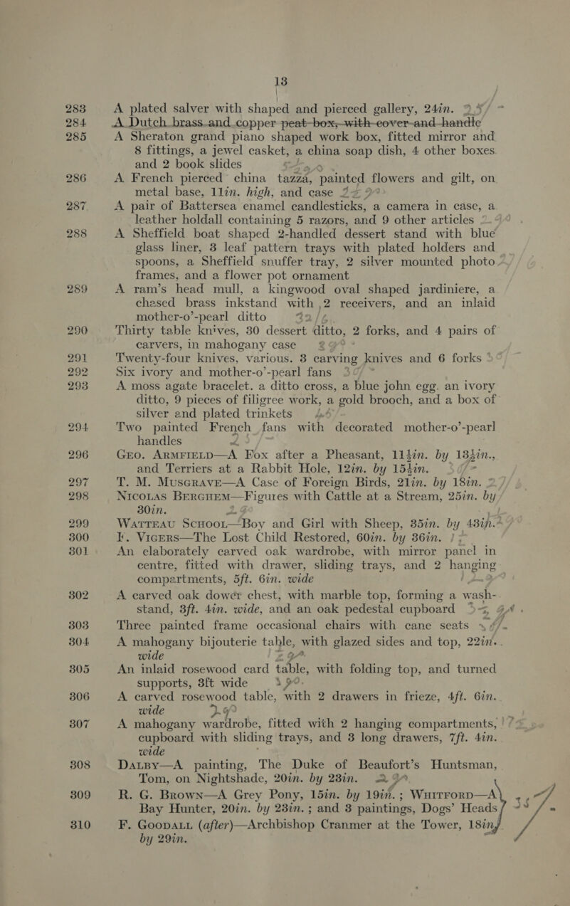 309 310 13 | A plated salver with shaped and pierced gallery, 247n. 9.4 A_Dutch_brass.and.copper peat-box;—with-eover-and-handle A Sheraton grand piano shaped work box, fitted mirror and 8 fittings, a jewel casket, a china soap dish, 4 other boxes and 2 book slides : A French pierced’ china tazza, i flowers and gilt, on metal base, 1lin. high, and case 22 2 A pair of Battersea enamel candlesticks, a camera in case, a leather holdall containing 5 razors, and 9 other articles A Sheffield. boat shaped 2-handled dessert stand with blue glass liner, 3 leaf pattern trays with plated holders and spoons, a Sheffield snuffer tray, 2 silver mounted photo frames, and a flower pot ornament A ram’s head mull, a kingwood oval shaped jardiniere, a chased brass inkstand pa a receivers, and an inlaid mother-o’-pearl ditto : Thirty table knives, 30 dessert. ditto, 2 forks, and 4 pairs of carvers, in mahogany case a Twenty four knives, various. 8 carving knives and 6 forks ° Six Ivory and mother-o’-pearl fans © A. moss agate bracelet. a ditto cross, a blue john egg. an ivory ditto, 9 pieces of filigree w ork, a gold brooch, and a box of silver and plated trinkets wt Two painted French fans with decorated mother-o’-pear! handles GEO. ARMETELD——A Fox after a Pheasant, 11ljin. by 183in., and Terriers at a Rabbit Hole, 12in. by 1540n. he T. M. Muscrave—A Case of Foreign Birds, 21in. by 18in. NICOLAS BeRGHEM— Figures with Cattle at a Stream, 25in. by 307n. WAaAtTTEAU Scnoor—Boy and Girl with Sheep, 35in. by 43in.2 KF. Vicers—The Lost Child Restored, 60in. by 36in. } An elaborately carved oak wardrobe, with mirror panel in centre, fitted with drawer, sliding trays, and 2 hanging compartments, 5ft. 67. wide | pun Be? A carved oak dower chest, with marble top, forming a wash- stand, 3ft. din. wide, and an oak pedestal cupboard 53 4 Three painted frame occasional chairs with cane seats A mahogany bijouterie table, with glazed sides and top, 2 22in.. wide , GP An inlaid rosewood card table, with folding top, and turned supports, 3ft wide sp, A carved rosewood table, with 2 drawers in frieze, 4ft. 6in. ~ wide G9 cupboard. with sliding trays, and 3 long drawers, 7ft. 4in. wide DatBy—A painting, The Duke of Beaufort’s Huntsman, | Tom, on Nightshade, 20in. by 23in. 2 D a R. G. Brown—A Grey Pony, 15in. by 19in. ; Wairrorp—A F. Goopatu (after)—Archbishop Cranmer at the Tower, 18iny by 29in. 