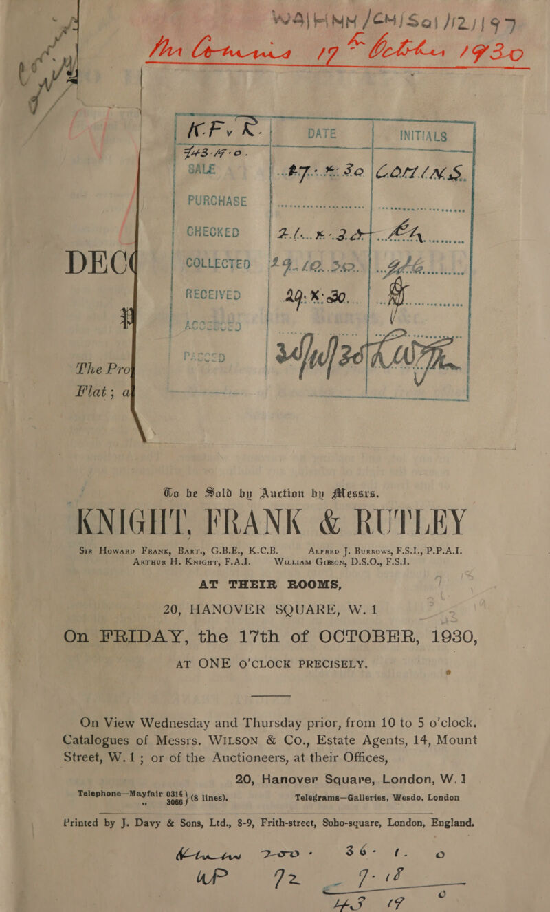 WS) FINN JEM) Sa) 125/97 Tr bownia 19” bother 193-0 | f | A Fy |  INITIALS      T43-(F-o. ee SALE ATK SO COMINS, PURCHASE CHECKED 24.6.8. COLLECTED * FLO. BD. RECEIVED Ag: X30. . £3) irre ws — “16 |e RNR one Ho eam cRe : TORE ie ae 2 CRE Ca ee  Go be Sold by Auction by Messrs. . KNIGHT. FRANK &amp; RUTLEY Sis Howarp Frank, Barr., G.B.E., K.C.B. Aurrep J. Burrows, F.S.I., P.P.A.I. Arruur H. Knienrt, F.A.I. Wixziiam Grsson, D.S.O., F.S.I. AT THEIR ROOMS, 20, HANOVER SQUARE, W. 1 On FPRIDAY, the 17th of OCTOBER, 1980, AT ONE O'CLOCK PRECISELY. On View Wednesday and Thursday prior, from 10 to 5 o’clock. Catalogues of Messrs. WILSON &amp; Co., Estate Agents, 14, Mount Street, W.1; or of the Auctioneers, at their Offices, 20, Hanover Square, London, W.1 me a re lines), Telegrams—Galleries, Wesdo, London  Printed by J. Davy &amp; Sons, Ltd., 8-9, Frith-street, Soho-square, London, England. We ey axe ae 86° 0, 0 afP ge: (2 Lo STOVE eae