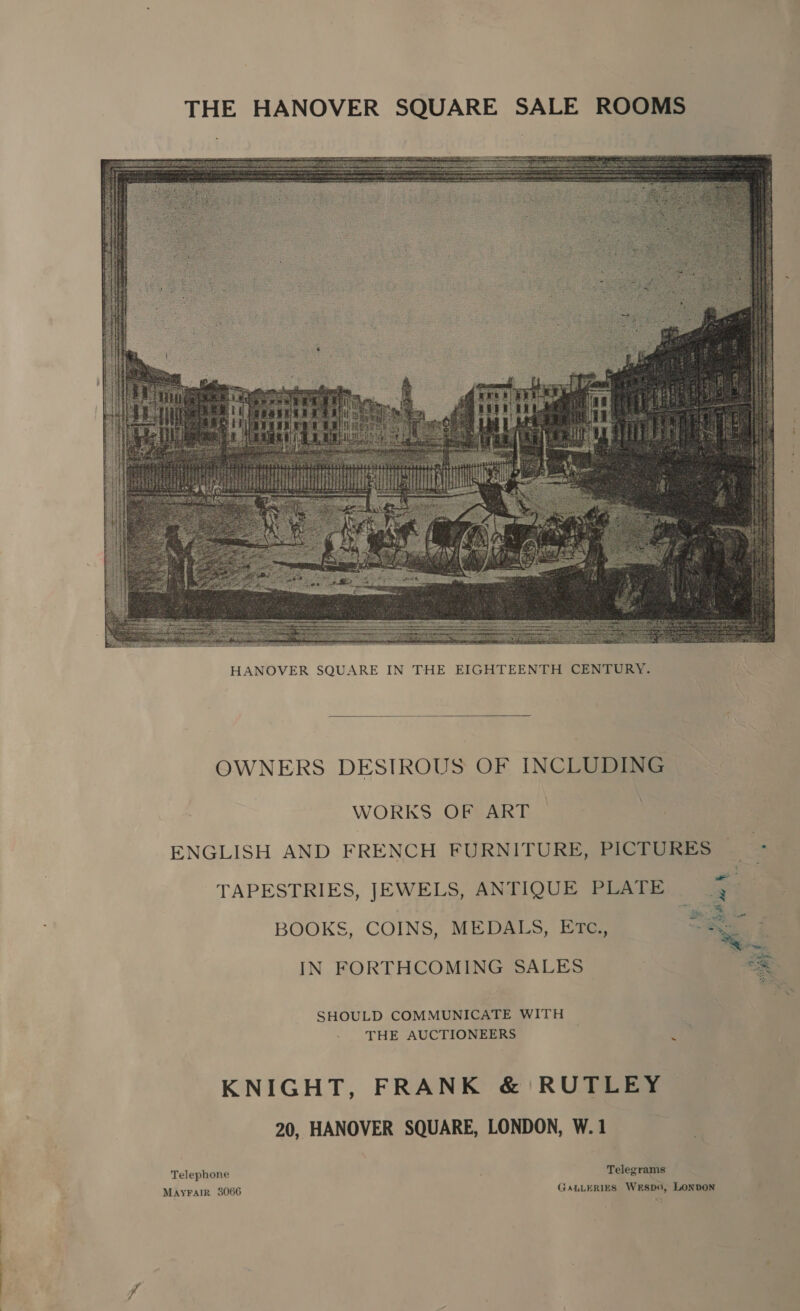  HANOVER SQUARE IN THE EIGHTEENTH CENTURY.  OWNERS DESIROUS OF INCLUDING WORKS OF ART ENGLISH AND FRENCH FURNITURE, PICTURES TAPESTRIES, JEWELS, ANTIQUE PLATE > BOOKS, COINS, MEDALS, ETc., * IN FORTHCOMING SALES  SHOULD COMMUNICATE WITH THE AUCTIONEERS j KNIGHT, FRANK &amp; RUTLEY 20, HANOVER SQUARE, LONDON, W.1 Telegrams GALLERIES WESDO, LONDON Telephone MAYFAIR 3066