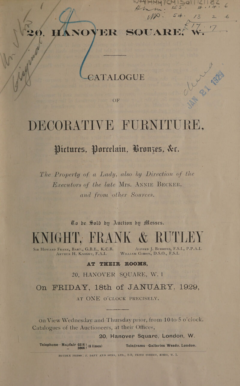 Ne ett FM IS al Lf dA il a eae 2 4 SOUARES we.”  OF DECORATIVE FURNITURE, Pictures, Porcelain, Bronjes, Ne. The Property of a Lady, also by Direction of the Haxecutors of the late Mrs. ANNIE BECKER, and from other Sources. @o be Sold by Auction by Messrs. KNIGHT; FRANK &amp; RUTLEY Sir Howarp Frank, Barr., G.B.E., K.C.B. AtFreD J. Burrows, F.S.1., P.P.A.I. Arruur H. Knieut, F.A.I. Wituiam Gipson, D.S.O., F.S.I. AT THEIR ROOMS, 20, HANOVER SQUARE, W. 1 On FRIDAY, 18th of JANUARY, 1929, AT ONE oO’CLOCK PRECISELY. ee on View Wednesday and Thursday prior, from 10 to 5 o'clock. Catalogues of the Auctioneers, at their Offices, 20, Hanover Square, London, W. Telephone— Mayfair tt. \ (8 lines) Telegrams—Galleries Wesdo, London. 