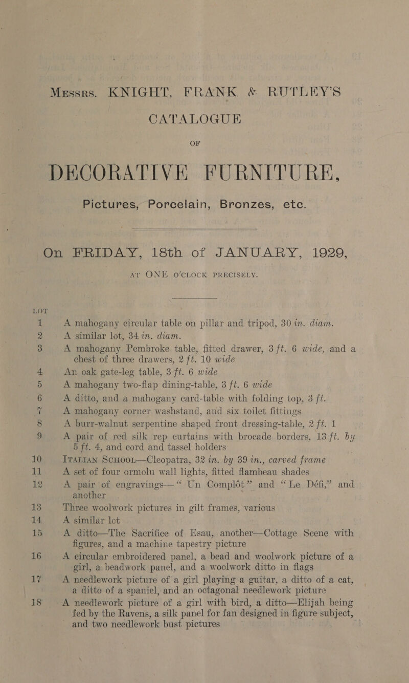 Messrs. KNIGHT, FRANK &amp; RUTLEY’S CATALOGU E OF DECORATIVE FURNITURE, Pictures, Porcelain, Bronzes, etc.   Pit imiWay, L8th.of JANUARY, 1929, Ar ONE O'CLOCK PRECISELY. f wer 3 a | A mahogany circular table on pillar and tripod, 30 im. diam. » A similar lot, 341. diam. | A mahogany Pembroke table, fitted drawer, 3 ft. 6 wide, and a chest of three drawers, 2 ft. 10 wide An oak gate-leg table, 3 ft. 6 wide A mahogany two-flap dining-table, 3 ft. 6 wide A ditto, and a mahogany card-table with folding top, 3 ft. A mahogany corner washstand, and six toilet fittings A burr-walnut serpentine shaped front dressing-table, 2 ft. 1 A pair of red silk rep curtains with brocade borders, 18 ft. by 5 ft. 4, and cord and tassel holders 10 Ivattan ScHoo~t—Cleopatra, 32 in. by 39 in., carved frame 11 A set of four ormolu wall lights, fitted flambeau shades 12 A pair of engravings—‘ Un Complét” and “Le Défi,’ and another 13 Three woolwork pictures in gilt frames, various 14 A similar lot : 15 A ditto—The Sacrifice of Esau, another—Cottage Scene with figures, and a machine tapestry picture 16 A circular embroidered panel, a bead and woolwork picture of a girl, a beadwork panel, and a woolwork ditto in flags 17 A needlework picture of a girl playing a guitar, a ditto of a cat, a ditto of a spaniel, and an octagonal needlework picture 18 A needlework picture of a girl with bird, a ditto—Hljah being fed by the Ravens, a silk panel for fan designed in figure subject, ~ and two needlework bust pictures 4 zt o&gt; Ot pf Cc ©