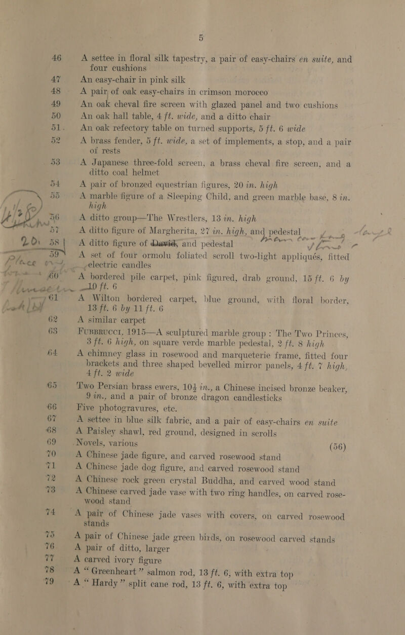 5 A settee in floral silk tapestry, a pair of easy-chairs en suite, and four cushions An easy-chair in pink silk A pair of oak easy-chairs in crimson morocco An oak cheval fire screen with glazed panel and two cushions An oak hall table, 4 ft. wide, and a ditto chair An oak refectory table on turned supports, 5 ft. 6 wide A brass fender, 5 ft. wide, a set of implements, a stop, and a pair of rests A Japanese three-fold screen, a brass cheval fire screen, and a ditto coal helmet A pair of bronzed equestrian figures, 20 in. high A marble figure of a Sleeping Child, and green marble base, 8 in. high ; A ditto group—The Wrestlers, 13 in. high A ditto figure of Margherita, 27 in. high, Sigh hag 8 ee A ditto figure of Dawid, and pedestal oa G, Boi A set of four ormolu foliated scroll two-light appliqués, fitted electric candles ald) ft. 6 A Wilton bordered carpet, blue ground, with floral border, A similar carpet Fusprucct, 1915—A sculptured marble group : The Two Prinees, 3 ft. 6 high, on square verde marble pedestal, 2 ft. 8 high A chimney glass in rosewood and marqueterie frame, fitted four brackets and three shaped bevelled mirror panels, 4 ft. 7 high, 4 ft. 2 wide Two Persian brass ewers, 104 in., a Chinese incised bronze beaker, Jin., and a pair of bronze dragon candlesticks Five photogravures, ete. : A settee in blue silk fabric, and a pair of easy-chairs en suite A Paisley shawl, red ground, designed in scrolls | A Chinese jade figure, and carved rosewood stand A Chinese jade dog figure, and carved rosewood stand A Chinese rock green crystal Buddha, and carved wood stand A Chinese carved jade vase with two ring handles, on carved rose- wood stand stands A pair of Chinese jade green birds, on rosewood carved stands A pair of ditto, larger | A carved ivory figure a