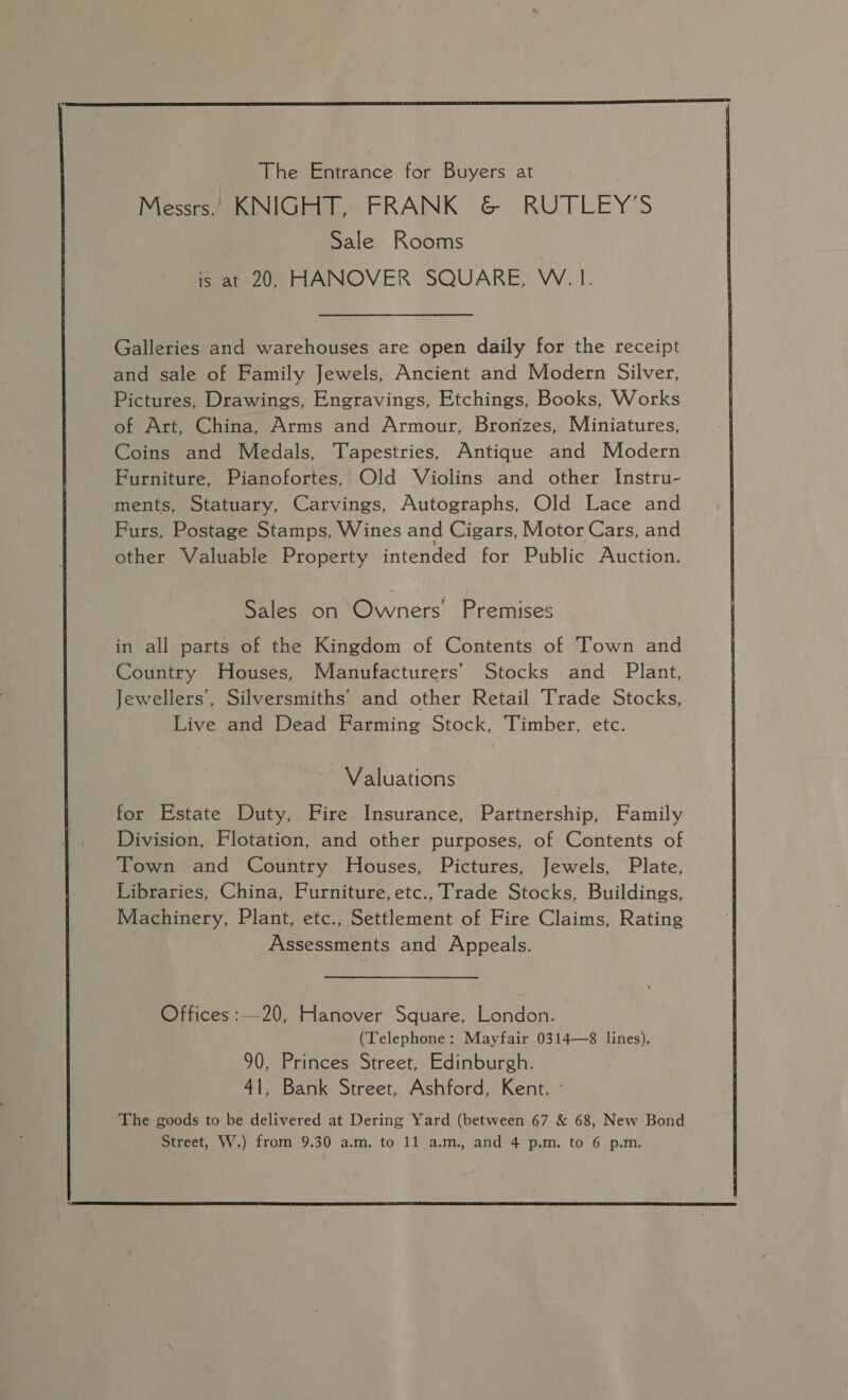  The Entrance for Buyers at Messrs. KNIGHT, FRANK &amp; RUTLEY’S Sale Rooms is at 20, HANOVER SQUARE, W.1. Galleries and warehouses are open daily for the receipt and sale of Family Jewels, Ancient and Modern Silver, Pictures, Drawings, Engravings, Etchings, Books, Works of Art, China, Arms and Armour, Bronzes, Miniatures, Coins and Medals, Tapestries, Antique and Modern Furniture, Pianofortes, Old Violins and other Instru- ments, Statuary, Carvings, Autographs, Old Lace and Furs, Postage Stamps, Wines and Cigars, Motor Cars, and other Valuable Tees intended for Public Auction. Sales on Bers Premises in all parts of the Kingdom of Contents of Town and Country Houses, Manufacturers’ Stocks and Plant, Jewellers’, Silversmiths’ and other Retail Trade Stocks, Live and Dead Farming Stock, Timber, etc. Valuations for Estate Duty, Fire Insurance, Partnership, Family Division, Flotation, and other purposes, of Contents of Town and Country Houses, Pictures, Jewels, Plate, Libraries, China, Furniture,etc., Trade Stocks, Buildings, Machinery, Plant, etc., Settlement of Fire Claims, Rating 7 Assessments and Appeals. Offices :—20, Hanover Square, London. (Telephone: Mayfair 0314—8 lines). 90, Princes Street, Edinburgh. 41, Bank Street, Ashford, Kent. The goods to be delivered at Dering Yard (between 67 &amp; 68, New Bond  