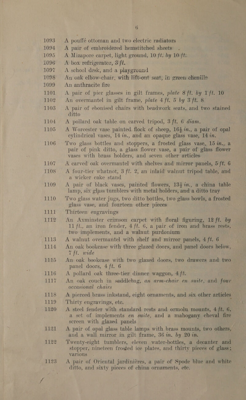 1093 1094. 1095 L096 109% 1098 1099 1101 1102 1103 1104 1105 1106 6 A poutfé ottoman and two electric radiators A pair of embroidered hemstitched sheets A Mizapore earpet, light ground, 10 ft. by 10 ft: A box refriverator, 3 ft. A school desk, and a playground An oak elbow-chair, with lift-ont seat; in ereen chenille An anthracite fire A pair of pier glasses in gilt frames, plate 8 ft. by 1 ft. 10 An overmantel in gilt frame, plate 4 ft. 5 by 3ft. 8 A pair of ebonised chairs with beadwork seats, and two stained ditto A pollard oak table on carved tripod, 3 ft. 6 diam. A Worcester vase painted. flock of sheep, 163,1., a pair of opal cylindrical vases, 14 7n., and an opaque glass vase, 14 in. Two glass bottles and stoppers, a frosted glass vase, 15 in., a pair of pink ditto, a glass flower vase, a pair of glass flower vases with brass holders, and seven other articles A carved oak overmantel with shelves and mirror panels, 57ft. 6 A four-tier whatnot, 3 ft. 2, an inlaid walnut tripod table, and a wicker cake stand ; A pair of black vases, painted flowers, 134%., a china table lamp, six glass tumblers with metal holders, and a ditto tray ‘Two glass water jugs, two ditto bottles, two glass bowls, a frosted Thirteen engravings An Axminster crimson carpet with floral figuring, 12 ft. by 11 ft., an iron fender, 4 ft. 6, a pair of iron and brass rests, two implements, and a walnut purdonium A walnut overmantel with shelf and mirror panels, 4 ft. 6 An oak bookcase with three glazed doors, and panel doors below, 7? ft. wide An oak bookease with two glazed doors, two drawers and two panel doors, 4 ft. 6 A pollard oak three-tier dinner waggon, 4 ft. An oak couch in saddlebag, an arm-chair en swute, and four occasional chavs A pierced brass inkstand, eight ornaments, and six other articles Thirty engravings, ete. A steel fender with standard rests and ormolu mounts, 4 ft. 6, a set of implements en suite, and a mahogany cheval fire screen with glazed panels A. pair of opal glass table lamps with brass mounts, two others, and a wall mirror in gilt frame, 36 m. by 20 in. Twenty-eight tumblers, eleven. water-bottles, a decanter and stopper, nineteen frosted ice plates, and thirty pieces of glass; various. . A pair of Oriental jardini¢res, a pair of Spode blue and white ditto, and sixty pieces of china ornaments, ete.