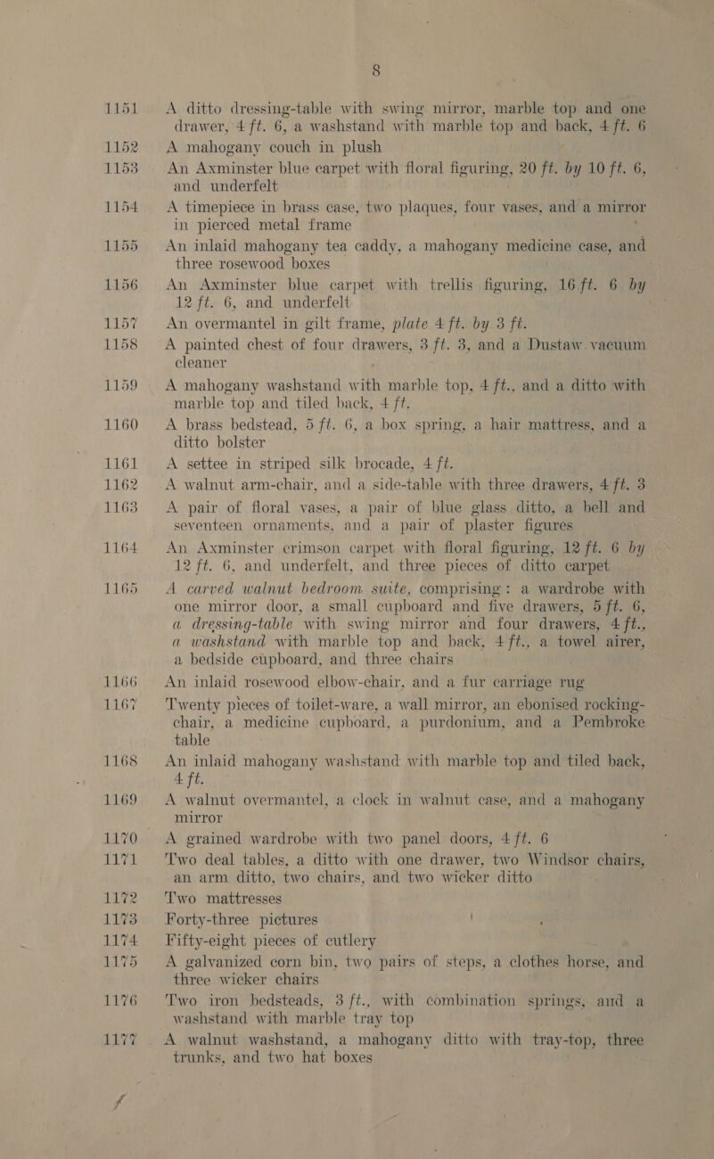 HME BE 1152 1153 1163 1164 1165 1166 1167 1168 1172 1173 1174 1175 8 A ditto dressing-table with swing mirror, marble top and one drawer, 4 ft. 6, a washstand with marble top and back, 4 ft. 6 A mahogany ed in plush An Axminster blue carpet wth floral figuring, 20 ft. by y 10 ft. 6, and underfelt A timepiece in brass case, two plaques, four vases, and a mirror in pierced metal frame An inlaid mahogany tea caddy, a mahogany medicine case, and three rosewood boxes An Axminster blue carpet with trellis figuring, 16 ft. 6 by 12 ft. 6, and underfelt An overmantel in gilt frame, plate 4 ft. by 3 ft. A painted chest of four drawers, 3 ft. 3, and a Dustaw. vacuum cleaner A mahogany washstand with marble top, 4 ft., and a ditto with marble top and tiled back, 4 ft. A brass bedstead, 5 ft. 6, a box spring, a hair mattress, and a ditto bolster A settee in striped silk brocade, 4 ft. A walnut arm-chair, and a side-table with three drawers, 4f#. 3 A pair of floral vases, a pair of blue glass ditto, a bell and seventeen ornaments, and a pair of plaster fioures An Axminster crimson carpet with floral figuring, 12 ft. 6 by 12 ft. 6, and underfelt, and three pieces of ditto carpet A carved walnut bedroom swte, comprising: a wardrobe with one mirror door, a small cupboard and five drawers, 5 ft. 6, a dressing-table with swing mirror and four drawers, 4 ft., a washstand with marble top and back, 4ft., a towel airer, a bedside cupboard, and three chairs An inlaid rosewood elbow-chair, and a fur carriage rug Twenty pieces of toilet-ware, a wall mirror, an ebonised rocking- chair, a medicine cupboard, a purdonium, and a Pembroke table An inlaid mahogany washstand with marble top and tiled back, 4 ft. A walnut overmantel, a clock in walnut case, and a mahogany mirror A grained wardrobe with two panel doors, 4 /ft. 6 Two deal tables, a ditto with one drawer, two Windsor chairs, an arm ditto, two chairs, and two wicker ditto Two mattresses Forty-three pictures Trifty-eight pieces of cutlery A galvanized corn bin, two pairs of steps, a clothes horse, and three wicker chairs Two iron bedsteads, 3 ft., with combination springs, amd a washstand with marble tray top A walnut washstand, a mahogany ditto with tray-top, three trunks, and two hat boxes