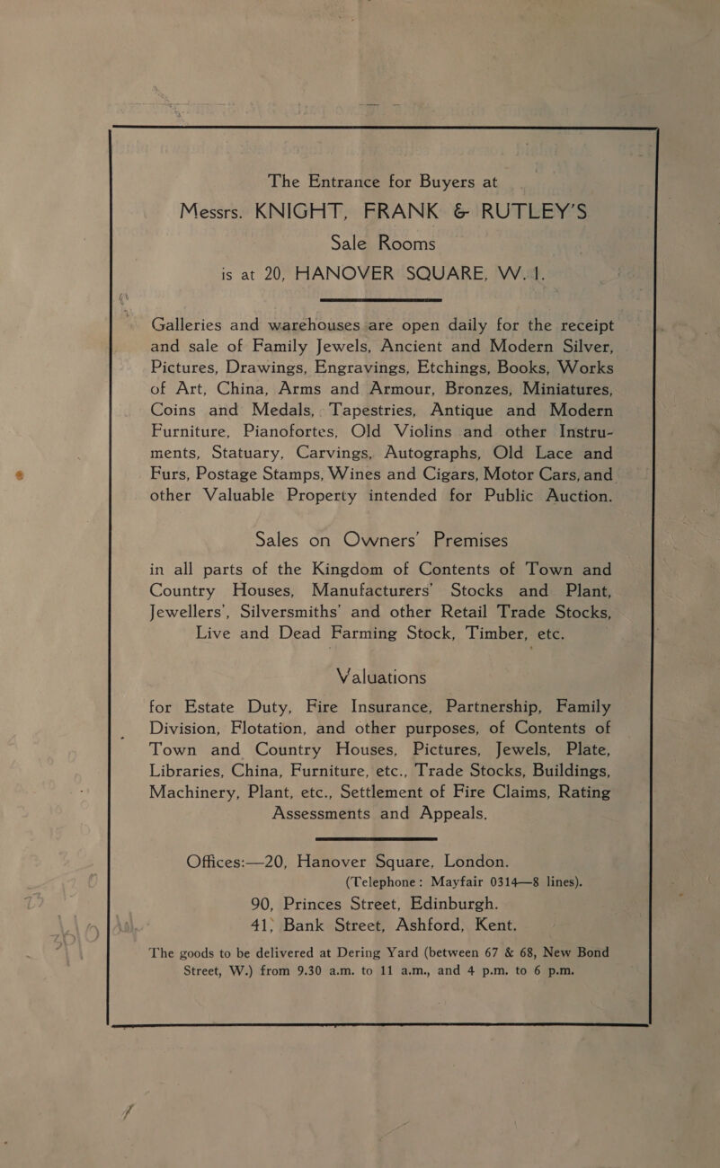  The Entrance for Buyers at Messrs. KNIGHT, FRANK &amp; RUTLEY’S Sale Rooms is at 20, HANOVER SQUARE, W. 1.  Galleries and warehouses are open daily for the receipt and sale of Family Jewels, Ancient and Modern Silver, Pictures, Drawings, Engravings, Etchings, Books, Works of Art, China, Arms and Armour, Bronzes, Miniatures, Coins and Medals, Tapestries, Antique and Modern Furniture, Pianofortes, Old Violins and other Instru- ments, Statuary, Carvings, Autographs, Old Lace and Furs, Postage Stamps, Wines and Cigars, Motor Cars, and other Valuable Property intended for Public Auction. Sales on Owners’ Premises in all parts of the Kingdom of Contents of Town and Country Houses, Manufacturers’ Stocks and Plant, Jewellers’, Silversmiths’ and other Retail Trade Stocks, Live and Dead Farming Stock, Timber, etc. Valuations for Estate Duty, Fire Insurance, Partnership, Family Division, Flotation, and other purposes, of Contents of Town and Country Houses, Pictures, Jewels, Plate, Libraries, China, Furniture, etc., Trade Stocks, Buildings, Machinery, Plant, etc., Settlement of Fire Claims, Rating Assessments and Appeals.  Offices:—20, Hanover Square, London. (Telephone: Mayfair 0314—8 lines). 90, Princes Street, Edinburgh. 41; Bank Street, Ashford, Kent. The goods to be delivered at Dering Yard (between 67 &amp; 68, New Bond Street, W.) from 9.30 a.m. to 11 a.m., and 4 p.m. to 6 p.m. 