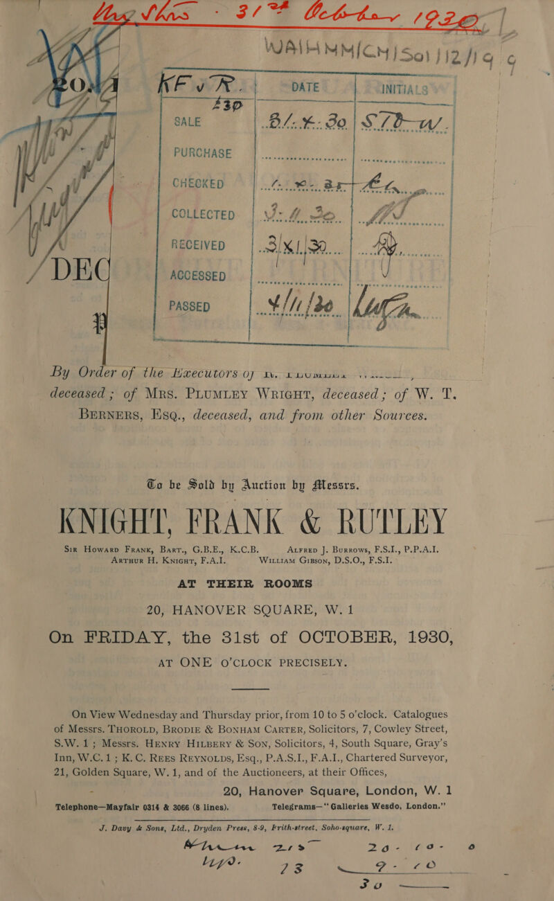 .    f3 EUAN. | DATE INITIALS 43D SALE  ae | PURCHASE CHECKED COLLECTED RECEIVED ACCESSED  PASSED a aie   yan Cf fat Ney LeeCcutors:0y; AW. oe) RLY, yi deceased ; of Mrs. PLUMLEY WriGut, deceased; of W. T. BERNERS, Esq., deceased, and from other Sources. Go be Sold by Auction by Messrs. KNIGHT, FRANK &amp; RUTLEY Sir Howarp Frank, Bart., G.B.E., K.C.B. AxFrep ]. Burrows, F.S.I., P.P.A.I. Arruur H. Knicurt, F.A.I. Witttam Gizson, D.S.O., F.S.I. AT THEIR ROOMS 20, HANOVER SQUARE, W. 1 On FRIDAY, the 31st of OCTOBER, 1980, AT ONE O’CLOCK PRECISELY. On View Wednesday and Thursday prior, from 10 to 5 o’clock. Catalogues of Messrs. THOROLD, BropIE &amp; BONHAM CaRTER, Solicitors, 7, Cowley Street, S.W.1; Messrs. HENRY HILBERY &amp; SON, Solicitors, 4, South Square, Gray’s Inn, W.C.1; K.C. REEs REyNo.LDs, Esq., P.A.S.I., F.A.I., Chartered Surveyor, 21, Golden Square, W.1, and of the Auctioneers, at their Offices, - 20, Hanover Square, London, W. 1 J. Davy &amp; Sons, Ltd., Dryden Press, 8-9, Frith-street, Soho-square, W’. 1. Baan ak ae 2 aie &lt;Oo- oO Liye. ae « se Se So  G