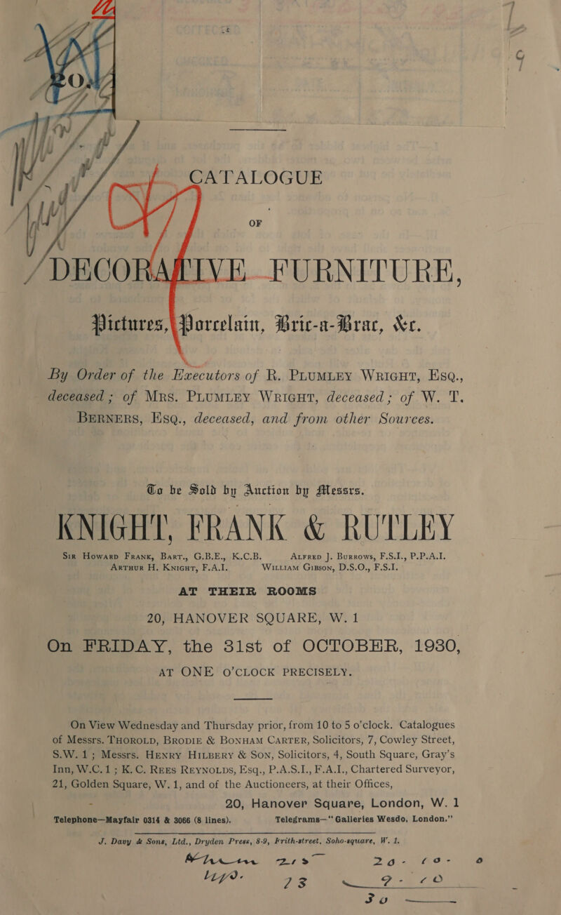   CA‘TALOGUE OF Victures,\ Porcelain, Bric-a-Brac, Xe. By Order of the Executors of R. PLuMLEY Wricut, Ese., deceased ; of Mrs. PLuMLEY WriGHt, deceased; of W. T. BERNERS, Hsq., deceased, and from other Sources. @o be Sold by Auction by Messrs. KNIGHT, FRANK &amp; RUTLEY Sin Howarp Frank, Bart., G.B.E., K.C.B. AxFrep ]. Burrows, F.S.I., P.P.A.I. Arruur H. Knicurt, F.A.I. Wittram Gizson, D.S.O., F.S.I. AT THEIR ROOMS 20, HANOVER SQUARE, W. 1 On FRIDAY, the 31st of OCTOBER, 1930, AT ONE O'CLOCK PRECISELY. eae On View Wednesday and Thursday prior, from 10 to 5 o’clock. Catalogues of Messrs. THOROLD, BRopDIE &amp; BONHAM CARTER, Solicitors, 7, Cowley Street, S.W.1,; Messrs. Henry HILBERY &amp; Son, Solicitors, 4, South Square, Gray’s Inn, W.C.1 ; K.C. REEs REyNo.ps, Esq., P.A.S.I., F.A.I., Chartered Surveyor, 21, Golden Square, W.1, and of the Auctioneers, at their Offices, “ 20, Hanover Square, London, W. 1 Telephone—Mayfair 0314 &amp; 3066 (8 lines). Telegrams— Galleries Wesdo, London.”’ J, Davy &amp; Sons, Ltd., Dryden S50 8-9, Frith-street, Soho-square, W’. 1. Mei ae OD a 24.448 CEA 7: A ad SBOE 