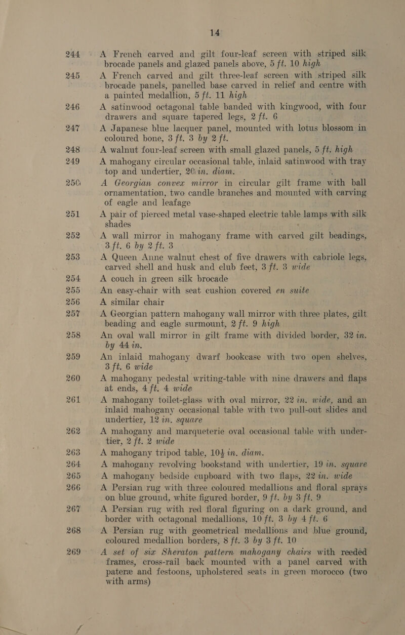 A French carved and gilt four-leaf screen with striped silk brocade panels and glazed panels above, 5 ft. 10 high A French carved and gilt three-leaf screen with striped silk brocade panels, panelled base carved in relief and centre with a painted medallion, 5 ft. 11 high A satinwood octagonal table banded with kingwood, with four drawers and square tapered legs, 2 ft. 6 A Japanese blue lacquer panel, mounted with lotus blossom. in coloured bone, 3 ft. 3 by 2 ft. A walnut four-leaf screen with small glazed panels, 5 sft high A mahogany circular occasional table, inlaid satinwood with tray top and undertier, 20\ in. diam. A Georgian convex mirror in circular gilt frame with ball ornamentation, two candle branches and mounted with carving of eagle and leafage A pair of pierced metal vase-shaped electric table lamps with silk shades  A wall mirror in mahi frame with carved gilt headings, 3 ft. 6 by 2 ft. 3 A Queen Anne walnut chest of five drawers with cabriole legs, carved shell and husk and club feet, 3 ft. 3 wide A couch in green silk brocade An easy-chair with seat cushion covered en suite A similar chair A Georgian pattern mahogany wall mirror with three plates, gilt beading and eagle surmount, 2 ft. 9 high An oval wall mirror in gilt frame with divided border, 32 in. by 44 in. An inlaid mahogany dwarf bookcase with two open shelves, 3 ft. 6 wide. A mahogany pedestal writing- -table with nine drawers and flaps at ends, 4 ft. 4 wide A mahogany toilet-glass with oval mirror, 22 in. wide, and an inlaid mahogany occasional table with two pull-out slides and undertier, 12 in. square A mahogany and marqueterie oval occasional table with under- tier, 2 ft. 2 wide A mahogany tripod table, 104 in. diam. A mahogany revolving bookstand with undertier, 19 in. square A mahogany bedside cupboard with two flaps, 22 in. wide — A Persian rug with three coloured medallions and floral sprays on blue ground, white figured border, 9 ft. by 3 ft. 9 A Persian rug with red floral figuring on a dark ground, and border with ‘octagonal medallions, 10 ft. 3 by 4 ft. 6 A Persian rug with geometrical medallions and blue ground, coloured medallion borders, 8 ft. 3 by 3 ft. 10 A set of six Sheraton pattern mahogany chairs with reeded frames, cross-rail back mounted with a panel carved with patere and festoons, upholstered seats in green morocco (two with arms)