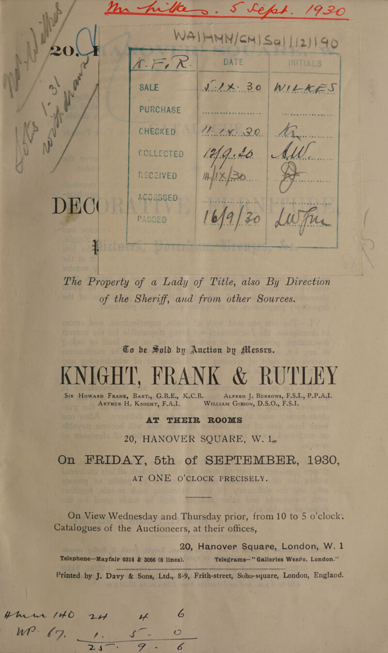      SALE WiAK.3.0 | MILES PURCHASE | A Saas CHEGKE MAM. DO. | Mon. COLLECTED | ig: Lb. | MAM, «.... RECzIVED | AUK. | : neogasep. | | | | |  _ DEC 3 il The Property of a Lady of Title, also By Direction of the. Sheriff, and from other Sources. Go be Sold by Auction by Messrs. KNIGHT, FRANK &amp; RUTLEY Sir Howarp Frank, Barr., G.B.E., K.C.B. Atrrep J. Burrows, F.S.L., P.P.A.I. ArTuur H. Knieut, F.A.I. Wit1am Gipson, D.S.O., F.S.I. AT THEIR ROOMS 20, HANOVER SQUARE, W.'I, On FRIDAY, 5th of SHPTEMBHER, 1930, aT ONE 0’CLOCK PRECISELY. —&lt;—&lt;_—&lt;_—_——- On View Wednesday and Thursday prior, from 10 to 5 o’clock. Catalogues of the Auctioneers, at their offices, 20, Hanover Square, London, W. 1 Telephone—Mayfair 0314 &amp; 3066 (8 lines). Telegrams—' Galleries Wesdo, London.”’ Printed by J. Davy &amp; Sons, Ltd., 8-9, Frith-street, Suho-square, London, England. Wt ¢9, x as - Ries F es o