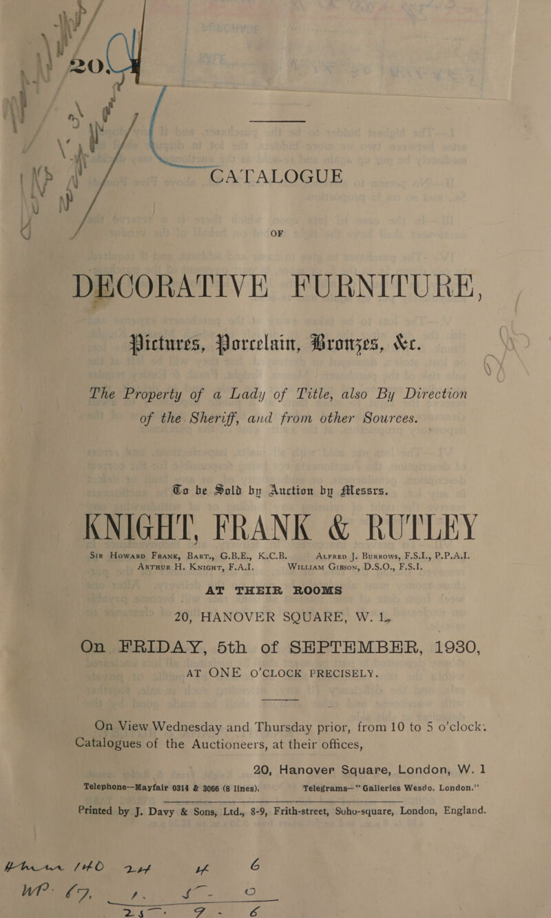 CATALOGUE OF DECORATIVE FURNITURE,  Pictures, Porcelain, PBronzes, Kr. The Property of a Lady of Trtle, also By Direction of the. Sheriff, and from other Sources. Go be Sold by Auction by Messrs. KNIGHT, FRANK &amp; RUTLEY 5 Sir Howarp Frank, Bart., G.B.E., K.C.B. AtFreD ]. Burrows, F.S.I., P.P.A.I. Arruur H. Knieut, F.A.I. Witiam Gisson, D.S.O., F.S.I. AT THEIR ROOMS 20, HANOVER SQUARE, W. 1, On FRIDAY, 5th of SEPTEMBER, 1930, AT ONE O'CLOCK PRECISELY. , gs On View Wednesday and Thursday prior, from 10 to 5 o’clock. Catalogues of the Auctioneers, at their offices, 20, Hanover Square, London, W. 1 Telephone—Mayfair 0314 &amp; 3066 (8 lines). Telegrams— Galleries Wesdo, London.”’ Printed by J. Davy &amp; Sons, Ltd., 8-9, Frith-street, Suho-square, London, England. hh1w10 (40. ayy uh 6 Wr? : oF, , ‘ican ©