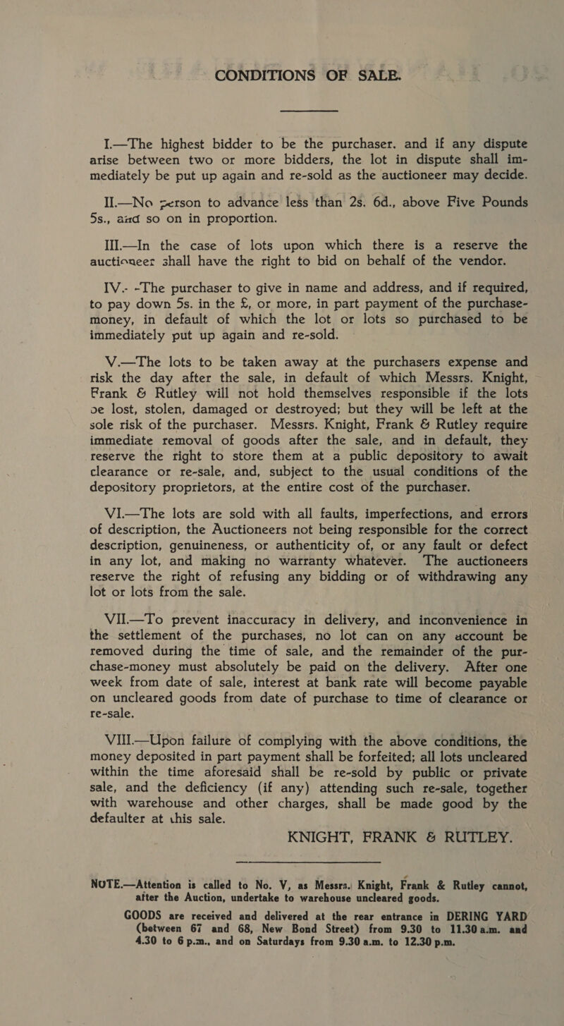 CONDITIONS OF SALE. I.—The highest bidder to be the purchaser. and if any dispute arise between two or more bidders, the lot in dispute shall im- mediately be put up again and re-sold as the auctioneer may decide. II—No serson to advance less than 2s. 6d., above Five Pounds 5s., amd so on in proportion. III—In the case of lots upon which there is a reserve the auctioneer shall have the right to bid on behalf of the vendor. IV.- -The purchaser to give in name and address, and if required, to pay down 5s. in the £, or more, in part payment of the purchase- money, in default of which the lot or lots so purchased to be immediately put up again and re-sold. V.—tThe lots to be taken away at the purchasers expense and risk the day after the sale, in default of which Messrs. Knight, Frank &amp; Rutley will not hold themselves responsible if the lots oe lost, stolen, damaged or destroyed; but they will be left at the sole risk of the purchaser. Messrs. Knight, Frank &amp; Rutley require immediate removal of goods after the sale, and in default, they reserve the right to store them at a public depository to await clearance or re-sale, and, subject to the usual conditions of the depository proprietors, at the entire cost of the purchaser. VI.—The lots are sold with all faults, imperfections, and errors of description, the Auctioneers not being responsible for the correct description, genuineness, or authenticity of, or any fault or defect in any lot, and making no warranty whatever. The auctioneers reserve the right of refusing any bidding or of withdrawing any lot or lots from the sale. VII.—To prevent inaccuracy in delivery, and inconvenience in the settlement of the purchases, no lot can on any account be removed during the time of sale, and the remainder of the pur- chase-money must absolutely be paid on the delivery. After one week from date of sale, interest at bank rate will become payable on uncleared goods from date of purchase to time of clearance or re-sale, Vill—Upon failure of complying with the above conditions, the money deposited in part payment shall be forfeited; all lots uncleared within the time aforesaid shall be re-sold by public or private sale, and the deficiency (if any) attending such re-sale, together with warehouse and other charges, shall be made good by the defaulter at chis sale. KNIGHT, FRANK &amp; RUTLEY. NUTE.—Attention is called to No. V, as Messrs. Knight, Frank &amp; Rutley cannot, after the Auction, undertake to warehouse uncleared goods. GOODS are received and delivered at the rear entrance in DERING YARD (between 67 and 68, New Bond Street) from 9.30 to 11.30a.m. and