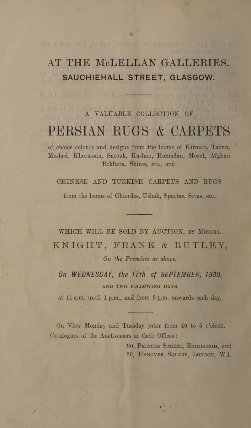 AT THE McLELLAN GALLERIES. SAUCHIEHALL STREET, GLASGOW. A VALUABLE COLLECTION OF PERSIAN RUGS & CARPETS of choice colours and designs from the looms of Kirman, Tabriz, — Meshed, Khorassan, Sarouk, Kashan, Hamadan, Mosul, Afghan Bokhara, Shiraz, etc., and CHINESE AND TURKISH CARPETS AND RUGS from the looms of Ghiordes, Ushak, Spartas, Sivas, ete. WHICH WILL BE SOLD BY AUCTION, sy Massrs. KNIGHT, FRANK & RU eee On the Premises as above. On WEDNESDAY, the 17th of SEPTEMBER, 1980, AND TWO FOLLOWING DAYS, at 1la.m. until 1 p.m., and from 2 p.m. onwards each day. On View Monday and Tuesday prior from 10 to 5 o’clock. Catalogues of the Auctioneers at their Offices : 90, Princes STREET, EpINBURGH, and