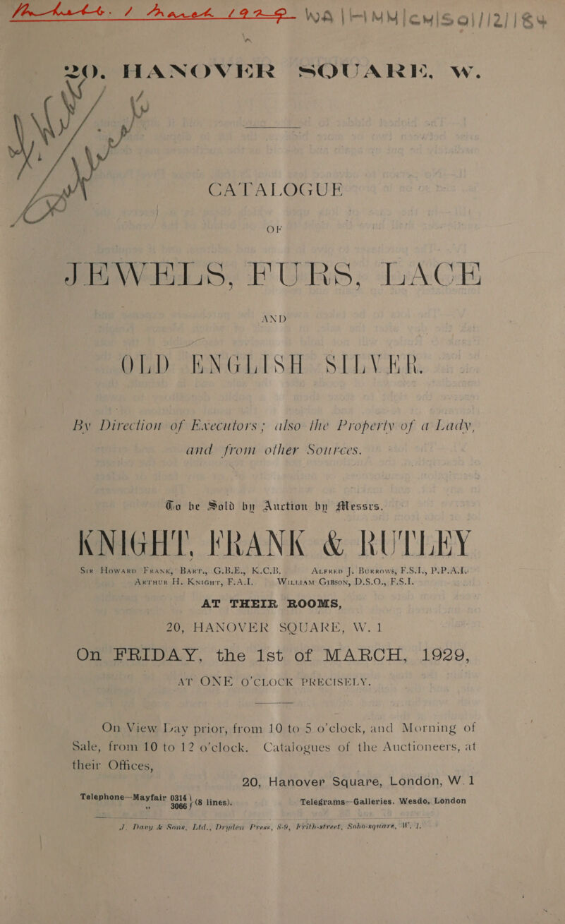  WV HANOVER SQUARE, w. CATALOGUE  Wiis, BURRS, LACE LD ENGLISH SILVER. By Direction of Ewecutors ; also the Property of a Lady, and from other Sources. Go be Sold by Auction by sMlessrs. KNIGHT, FRANK &amp; AEE LEE Sin Howarn Frank,’ Barr., G.B.E., K.C.B. Acrrep J. Burrows, F.S.1., P.P.AT Arruor H. Knicur, F.A.I. Wixriiam Gipson, D.S.O., F.S.I. AT THEIR ROOMS, Pe HANOVER SQUARE, W. | On PRIDAY, the 1st of MARCH, 1929, AT ONE 0O’CLOCK PRECISELY. On View Day prior, from 10 to 5 o’clock, and Morning of Sale, from 10 to 12 o’clock. Catalogues of the Auctioneers, at their Offices, 20, Hanover Square, London, W.1 Telephone—Mayfair 0314 \ (8- lines). Telegrams—Galleries, Wesdo, London J. Davy &amp; Sons, Ltd., Dryden Press, 8-9, Frith-street, Soho-square, W. 1.