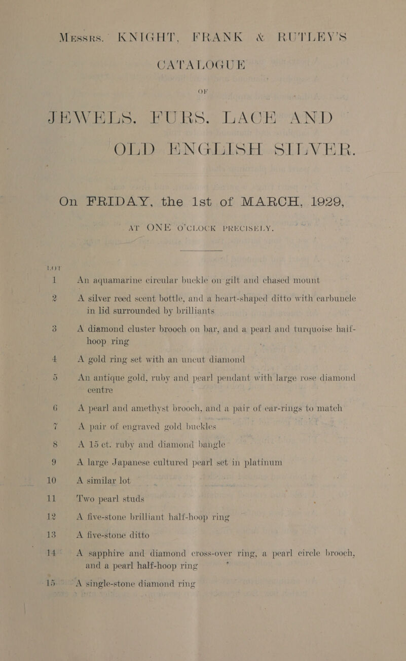 CATALOGUE Ol OLD ENGLISH SLIVER. ee iy CLOCREPRECISELY., An aquamarine circular buckle on gilt and chased mount A silver reed scent bottle, and a heart-shaped ditto with carbuncle in lid surrounded by brilliants A diamond cluster brooch on bar, and a pearl and turquoise haif- hoop ring A gold ring set with an uncut diamond An antique gold, ruby and pearl pendant with large rose diamond centre A pearl and amethyst brooch, and a pair of ear-rings to match A pair of engraved gold buckles | Ht A 15 et. ruby and diamond bangle - A large Japanese cultured pearl set in platinum A similar lot Two pearl studs A five-stone brilliant half-hoop ring A five-stone ditto A sapphire and diamond cross-over ring, a pearl cirele brooch, and a pearl half-hoop ring ,