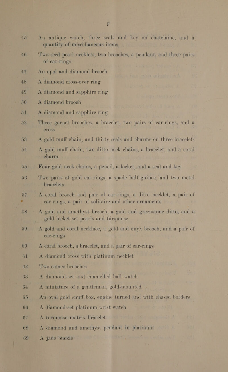 quantity of miscellaneous items ‘'wo seed pearl necklets, two brooches, a pendant, and three pairs of ear-rings An opal and diamond brooch A diamond cross-over ring A diamond and sapphire ring A diamond brooch A diamond and sapphire ring Three garnet brooches, a bracelet, two pairs of ear-rings, and a cross | A gold muff chain, and thirty seals and charms on three bracelets A gold muff chain, two ditto neck chains, a bracelet, and a coral charm Four gold neck chains, a pencil, a locket, and a seal and key Two pairs of gold ear-rings, a spade half-guinea, and two metal bracelets A coral brooch and pair of ear-rings, a ditto necklet, a pair of ear-rings, a pair of solitaire and other ornaments A gold and amethyst brooch, a gold and greenstone ditto, and a gold locket set pearls and turquoise A gold and coral necklace, a gold and onyx brooch, and a pair of ear-rings A coral brooch, a bracelet, and a pair of ear-rings A diamond cross with platinum necklet ‘wo cameo brooches A diamond-set and enamelled ball watch A miniature of a gentleman, gold-mounted An oyal gold snuff box, engine turned and.with chased borders A diamond-set platinum wrist watch A turquoise matrix bracelet A diamond and amethyst pendant in platinum A jade buckle