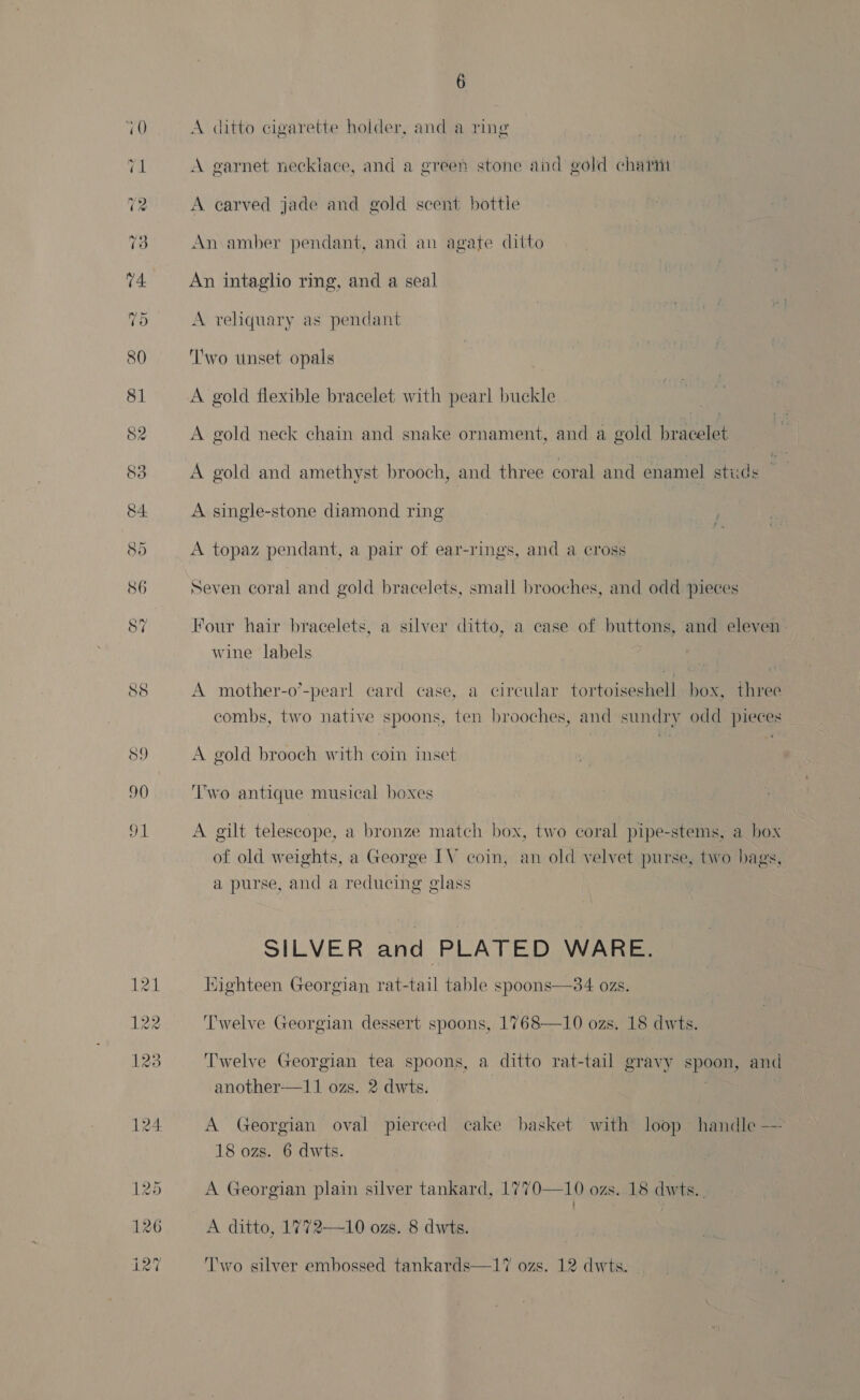 A ditto cigarette holder, and a ring A garnet necklace, and a green stone and gold charm A carved jade and gold scent bottle An amber pendant, and an agate ditto An intagho ring, and a seal A reliquary as pendant Two tinset opals A gold flexible bracelet with pearl buckle A gold neck chain and snake ornament, and a gold bracelet A gold and amethyst brooch, and three coral and enamel studs A single-stone diamond ring A topaz pendant, a pair of ear-rings, and a cross Seven coral and gold bracelets, small brooches, and odd pieces Four hair bracelets, a silver ditto, a case of buttons, and eleven wine labels A mother-o’-pearl card case, a circular tortoiseshell box, three combs, two native spoons, ten brooches, and sundry odd pieces A gold brooch with coin inset ‘wo antique musical boxes A gilt telescope, a bronze match box, two coral pipe-stems, a box of old weights, a George IV coin, an old velvet purse, two bags, a purse, and a reducing glass SILVER and PLATED WARE. Kighteen Georgian rat-tail table spoons—34 ozs. ‘Twelve Georgian dessert spoons, 1768—10 ozs. 18 dwts. Twelve Georgian tea spoons, a ditto rat-tail gravy spoon, and another—11 ozs. 2 dwts. | | A Georgian oval pierced cake basket with loop handle -— 18 ozs. 6 dwts. A Georgian plain silver tankard, 1770—10 ozs. 18 dwts.. A ditto, 1772—10 ozs. 8 dwts. Iwo silver e ssed tankards—17 ozs. dwts. Tw lver embossed tankards—17 ozs. 12 dwt