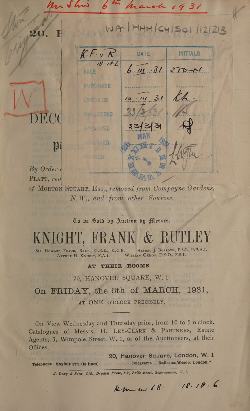 | Fig AM ee 30 WAr Han [cui So  ; By Order PLATT, ren  of Morton Stuart, Esq., removed from Compayne Gardens, N.W., and from other Sources. Co be Sold by Auction by Messrs. KNIGHT, FRANK &amp; RUTLEY Sir Howarp Frank, Barr., G.B.E., K.C.B. Aurrep J. Burrows, F.S.I., P.P.A.I. Artuour H. Kniecurt, F.A.I. Wituiam Gisson, D.S.O., F.S.I. AT THEIR ROOMS 2) HANOVER SQUARE, W. 1 On FRIDAY, the 6th of MARCH, 1931, at ONE 0’CLOCK PRECISELY.  On View Wednesday and Thursday prior, from 10 to 5 o’clock. Catalogues of Messrs. H. Lry-CLARK &amp; PARTNERS, Estate Agents, 3, Wimpole Street, W. 1, or 2p the Auctioneers, at their CHESS 20, Hanover Square, London, W. 1 Telephone-—Mayfair 3771 (10 lines). Telegrams— “Galleries Wesdo, London.” Be J. Davy &amp; Sons, Ltd., Dryden Press, 8-9, Frith-street, Soho-square, W, 1, he VA VE LO me