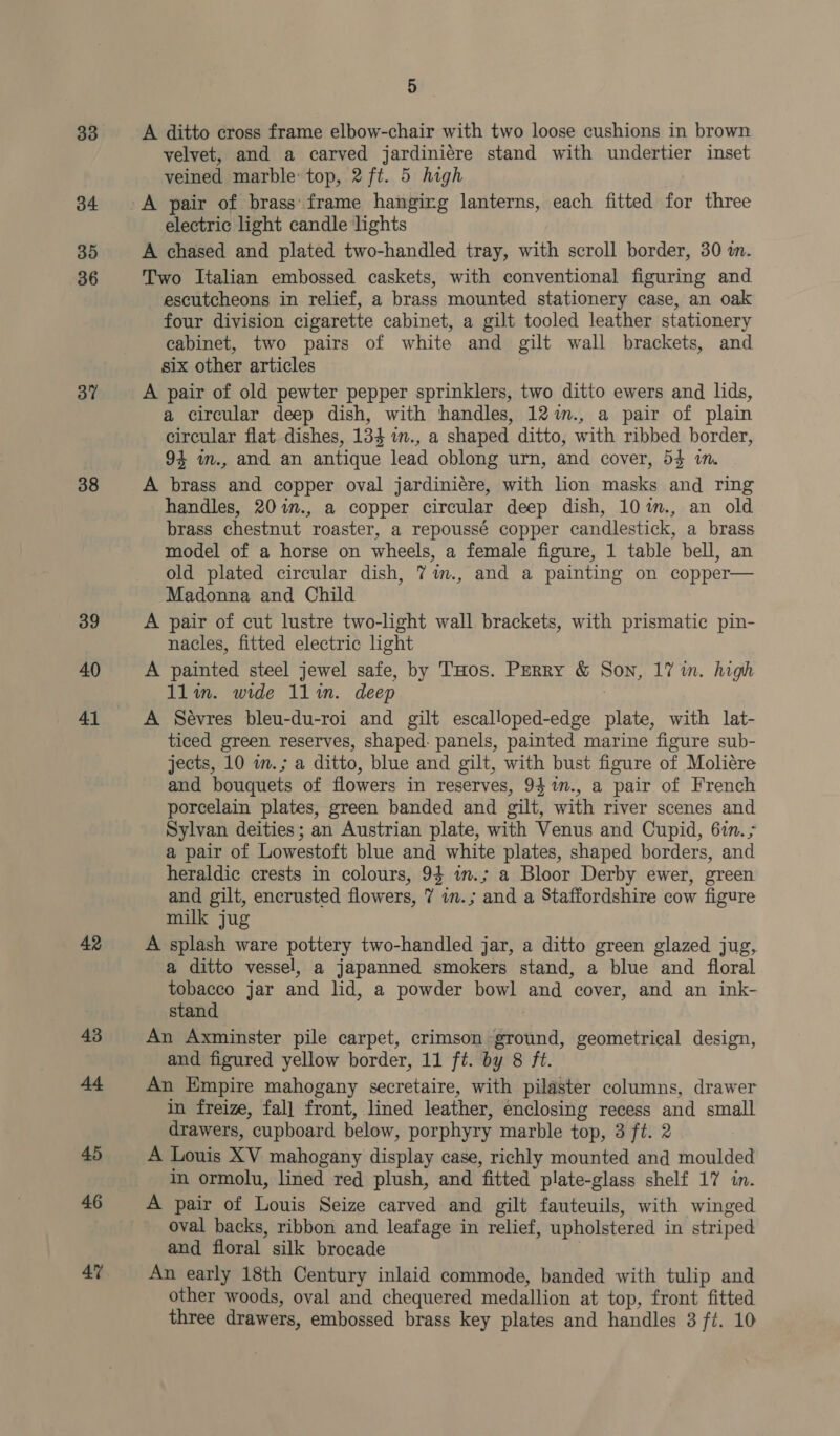 33 34 35 36 37 38 39 40 41 42 43 44 45 46 47 5 A ditto cross frame elbow-chair with two loose cushions in brown velvet, and a carved jardiniére stand with undertier inset veined marble: top, 2 ft. 5 high A pair of brass' frame hangirg lanterns, each fitted for three electric light candle lights A chased and plated two-handled tray, with scroll border, 30 in. Two Italian embossed caskets, with conventional figuring and escutcheons in relief, a brass mounted stationery case, an oak four division cigarette cabinet, a gilt tooled leather stationery cabinet, two pairs of white and gilt wall brackets, and six other articles A pair of old pewter pepper sprinklers, two ditto ewers and lids, a circular deep dish, with handles, 12im., a pair of plain circular flat dishes, 134 in., a shaped ditto, with ribbed border, 94 in., and an antique lead oblong urn, and cover, 54 im. A brass and copper oval jardiniére, with lion masks and ring handles, 20%n., a copper circular deep dish, 10%m., an old brass chestnut roaster, a repoussé copper candlestick, a brass model of a horse on wheels, a female figure, 1 table bell, an old plated circular dish, 7m., and a painting on copper— Madonna and Child A pair of cut lustre two-light wall brackets, with prismatic pin- nacles, fitted electric light A painted steel jewel safe, by THos. Perry &amp; Son, 17 wn. high 1lin. wide 11lin. deep : A Sévres bleu-du-roi and gilt escalloped-edge plate, with lat- ticed green reserves, shaped: panels, painted marine figure sub- jects, 10 m.; a ditto, blue and gilt, with bust figure of Moliére and bouquets of flowers in reserves, 9$%m., a pair of French porcelain plates, green banded and gilt, with river scenes and Sylvan deities; an Austrian plate, with Venus and Cupid, 67m. &gt; a pair of Lowestoft blue and white plates, shaped borders, and heraldic crests in colours, 94 in.; a Bloor Derby ewer, green and gilt, encrusted flowers, 7 in.; and a Staffordshire cow figure milk jug A splash ware pottery two-handled jar, a ditto green glazed jug, a ditto vessel, a japanned smokers stand, a blue and floral tobacco jar and lid, a powder bowl and cover, and an ink- stand An Axminster pile carpet, crimson ground, geometrical design, and figured yellow border, 11 ft. by 8 ft. An Empire mahogany secretaire, with pilaster columns, drawer in freize, fal] front, lined leather, enclosing recess and small drawers, cupboard below, porphyry marble top, 3 ft. 2 A Louis XV mahogany display case, richly mounted and moulded in ormolu, lined red plush, and fitted plate-glass shelf 17 in. A pair of Louis Seize carved and gilt fauteuils, with winged oval backs, ribbon and leafage in relief, upholstered in striped and floral silk brocade : An early 18th Century inlaid commode, banded with tulip and other woods, oval and chequered medallion at top, front fitted
