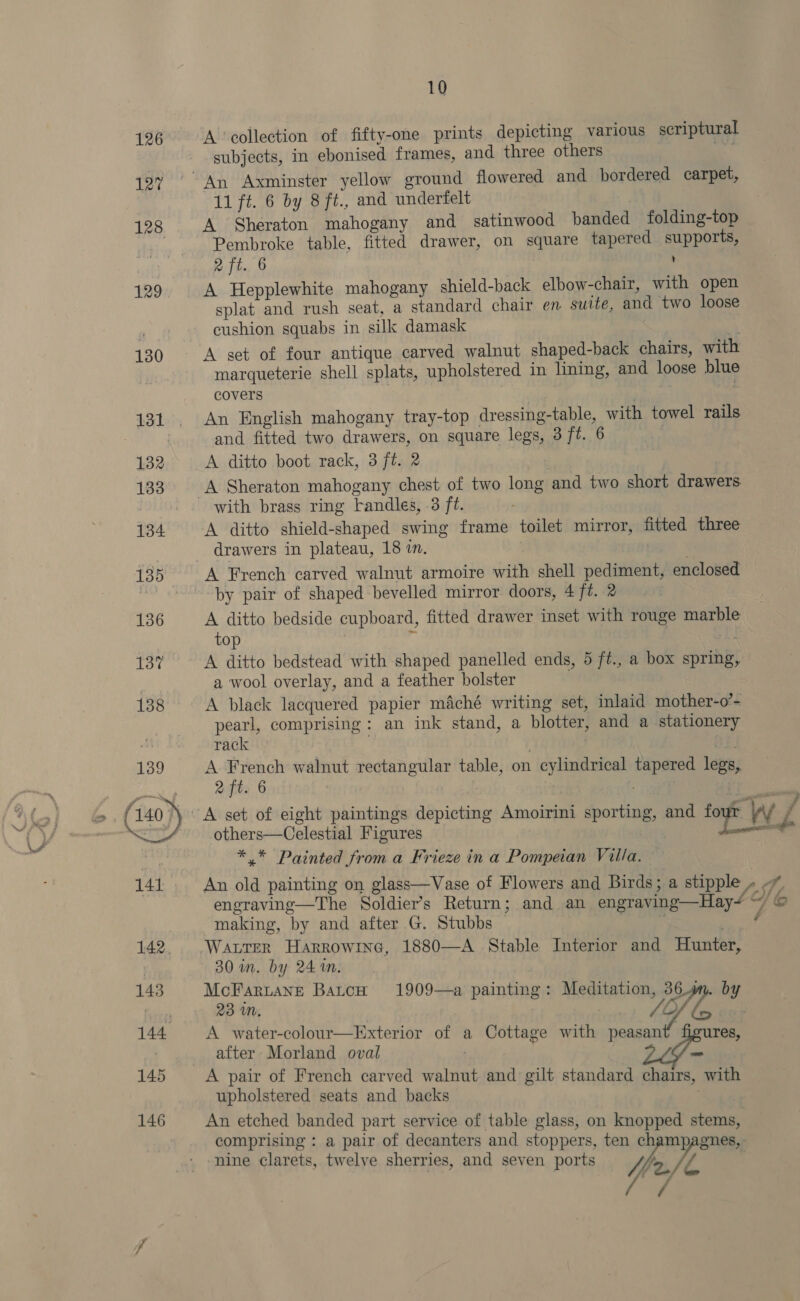 Vy £ 10 A ‘collection of fifty-one prints depicting various scriptural subjects, in ebonised frames, and three others _ a A Sheraton mahogany and satinwood banded folding-top Pembroke table, fitted drawer, on square tapered supports, 2 ft. 6 A Hepplewhite mahogany shield-back elbow-chair, with open splat and rush seat, a standard chair en suite, and two loose cushion squabs in silk damask A set of four antique carved walnut shaped-back chairs, wit marqueterie shell splats, upholstered in lining, and loose blue covers | | , An English mahogany tray-top dressing-table, with towel rails and fitted two drawers, on square legs, 3 ft. 6 A ditto boot rack, 3 ft. 2 A ditto shield-shaped swing frame toilet mirror, fitted three drawers in plateau, 18 in. | ' A French carved walnut armoire with shell pediment, enclosed by pair of shaped bevelled mirror doors, 4 ft. 2 7 A ditto bedside cupboard, fitted drawer inset with rouge marble top | 3 | A ditto bedstead with shaped panelled ends, 5 ft., a box spring, a wool overlay, and a feather bolster A black lacquered papier m&amp;ché writing set, inlaid mother-o’- pearl, comprising: an ink stand, a blotter, and a stationery rack | | a. A French walnut rectangular table, on cylindrical tapered legs, 2 ft. 6 pes | others—Celestial Figures *,* Painted from a Frieze in a Pompeian Villa. — making, by and after G. Stubbs Water Harrowine, 1880—A Stable Interior and Hunter, 30 in. by 24m. . McFartaneé BatcH 1909—a painting: Meditation, 36g. by 23 in, A water-colour—Exterior of a Cottage with peasant figures, after Morland oval : = upholstered seats and backs An etched banded part service of table glass, on knopped stems, comprising : a pair of decanters and stoppers, ten champagnes, nine clarets, twelve sherries, and seven ports fe Wi