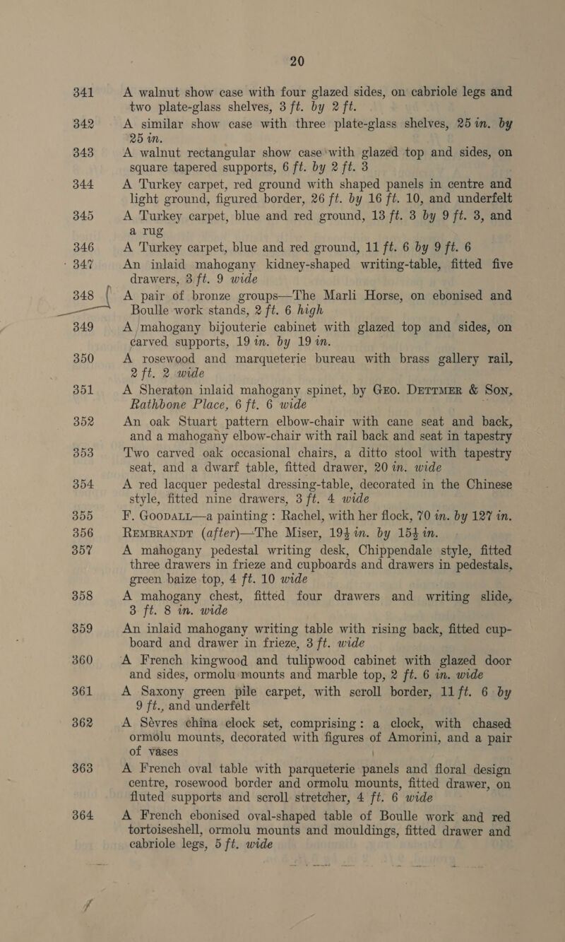364 20 A walnut show case with four glazed sides, on cabriole legs and two plate-glass shelves, 3 ft. by 2 ft. A similar show case with three plate-glass shelves, 251m. by 25 iM. A walnut rectangular show case ‘with oe top and sides, on A Turkey carpet, red ground with shaped panels in centre md light ground, figured border, 26 ft. by 16 ft. 10, and underfelt A Turkey carpet, blue and red ground, 13 ft. 3 by 9 ft. 3, and a rug A Turkey carpet, blue and red ground, 11 ft. 6 by 9 ft. 6 An inlaid mahogany kidney-shaped writing-table, fitted five drawers, 3 ft. 9 wide A pair of bronze groups—The Marli Horse, on ebonised and Boulle work stands, 2 ft. 6 high A mahogany bijouterie cabinet with glazed top and sides, on carved supports, 19 m. by 19 1. A rosewood and marqueterie bureau with brass gallery rail, 2 ft. 2 wide A Sheraton inlaid mahogany spinet, by Gzo. DettMER &amp; Son, Rathbone Place, 6 ft. 6 wide An oak Stuart pattern elbow-chair with cane seat and back, and a mahogany elbow-chair with rail back and seat in tapestry T'wo carved oak occasional chairs, a ditto stool with tapestry seat, and a dwarf table, fitted drawer, 20 in. wide A red lacquer pedestal dressing-table, decorated in the Chinese style, fitted nine drawers, 3 ft. 4 wide F. GoopaLt—a painting : Rachel, with her flock, 70 wn. by 127 in. RemsBranpt (after)—The Miser, 194 in. by 154 in. A mahogany pedestal writing desk, Chippendale style, fitted three drawers in frieze and cupboards and drawers in pedestals, green baize top, 4 ft. 10 wide A mahogany chest, fitted four drawers and writing slide, 3. ft. 8 in. wide An inlaid mahogany writing table with rising back, fitted cup- board and drawer in frieze, 3 ft. wide and sides, ormolu'‘ mounts and marble top, 2 ft. 6 in. wide A Saxony green pile carpet, with scroll border, 11 ft. 6 by 9 ft., and underfelt A Sevres china clock set, comprising: a clock, with chased oem mounts, decorated with figures of Amorini, and a pair of vases A French oval table with parqueterie hit old and floral design centre, rosewood border and ormolu mounts, fitted drawer, on fluted supports and scroll stretcher, 4 ft. 6 wide A French ebonised oval-shaped table of Boulle work and red tortoiseshell, ormolu mounts and mouldings, fitted drawer and eabriole legs, 5 ft. wide