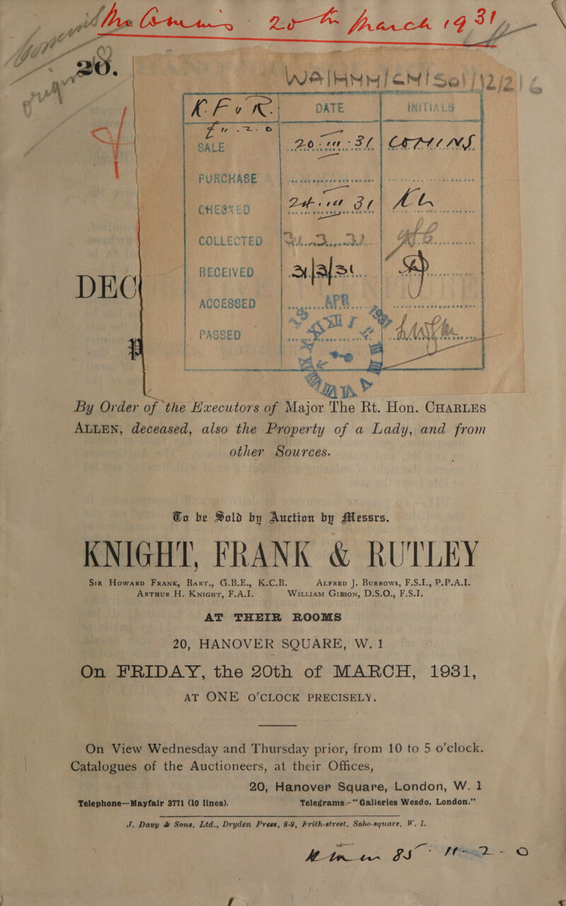 dons | doce Li2      INITIA ee aed COLLECTED RECEIVED ACCESSED  By Order of the Hxecutors of Major The Rt. Hon. CHARLES ALLEN, deceased, also the Property of a Lady, and from other Sources. Go be Sold by Auction by Messrs. AT TH} KNIGHT, FRANK &amp; RUTLEY ) Sir Howarp Frank, Barr., G.B.E., K.C.B. Arrrep J. Burrows, F.S.I., P.P.A.I. ArTuur H. KniGur, F.A.I. Wittiam GiBsson, D.S.O., F.S.I. AT THEIR ROOMS 20, HANOVER SQUARE, W. 1 On FRIDAY, the 20th of MARCH, 1981, AT ONE O’CLOCK PRECISELY. On View Wednesday and Thursday prior, from 10 to 5 o’clock. Catalogues of the Auctioneers, at their Offices, 20, Hanover Square, London, W. 1 Telephone—Mayfair 3771 (10 lines). Telegrams—‘** Galleries Wesdo, London.’’ J. Davy &amp; Sons, Ltd., Dryden Press, 8-9, Frith-street, Soho-rquare, Ws Mitr OS RRA S