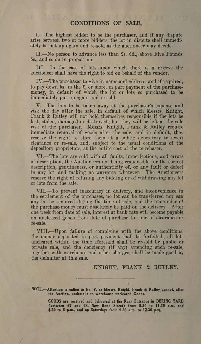 CONDITIONS OF SALE. I.—The highest bidder to be the purchaser, and if any dispute arise between two or more bidders, the lot in dispute shall immedi- ately be put up again and re-sold as the auctioneer may decide. II.—No person to advance less than 2s. 6d., above Five Pounds 5s., and so on in proportion. IjI.—In the case of lots upon which there is a reserve the auctioneer shall have the right to bid on behalf of the vendor. IV.—The purchaser to give in name and address, and if required, to pay down 5s. in the £, or more, in part payment of the purchase- money, in default of which the lot or lots so purchased to be immediately put up again and re-sold. V.—The lots to be taken away at the purchaser’s expense and risk the day after the sale, in default of which Messrs. Knight, Frank &amp; Rutley will not hold themselves responsible if the lots be lost, stolen, damaged or destroyed ; but they will be left at the sole risk of the purchaser. Messrs. Knight, Frank &amp; Rutley require immediate removal of goods after the sale, and in default, they reserve the right to store them at a public depository to await clearance or re-sale, and, subject to the usual conditions of the depository proprietors, at the entire cost of the purchaser. VI.—tThe lots are sold with all faults, imperfections, and errors of description, the Auctioneers not being responsible for the correct description, genuineness, or authenticity of, or any fault or defect in. any lot, and making no warranty whatever. The Auctioncers reserve the right of refusing any bidding or of withdrawing any lot or lots from the sale. VII.—To prevent inaccuracy in delivery, and inconvenience in the settlement of the purchases, no lot can be transferred nor can any lot be removed during the time of sale, and the remainder of the purchase-money must absolutely be paid on the delivery. After one week from date of sale, interest at bank rate will become payable on uncleared goods from date of purchase to time of clearance or re-sale. VIII.—Upon failure of complying with the above conditions, the money deposited in part payment shall be forfeited; all lots uncleared within the time aforesaid shall be re-sold by public or private sale, and the deficiency (if any) attending such re-sale, together with warehouse and other charges, shall be made good by the defaulter at this sale. KNIGHT, FRANK &amp; RUTLEY. NOTE.—Attention is called to No. V, as Messrs. Knight, Frank &amp; Rutley cannot, after the Auction, undertake to warehouse uncleared Goods. GOODS are received and delivered at the Rear Entrance in DERING YARD (between 67 and 68, New Bond Street) from 9.30 to 11.30 a.m. and 4.30 to 6 p.m., and on Saturdays from 9.30 a.m. to 12.30 p.m.