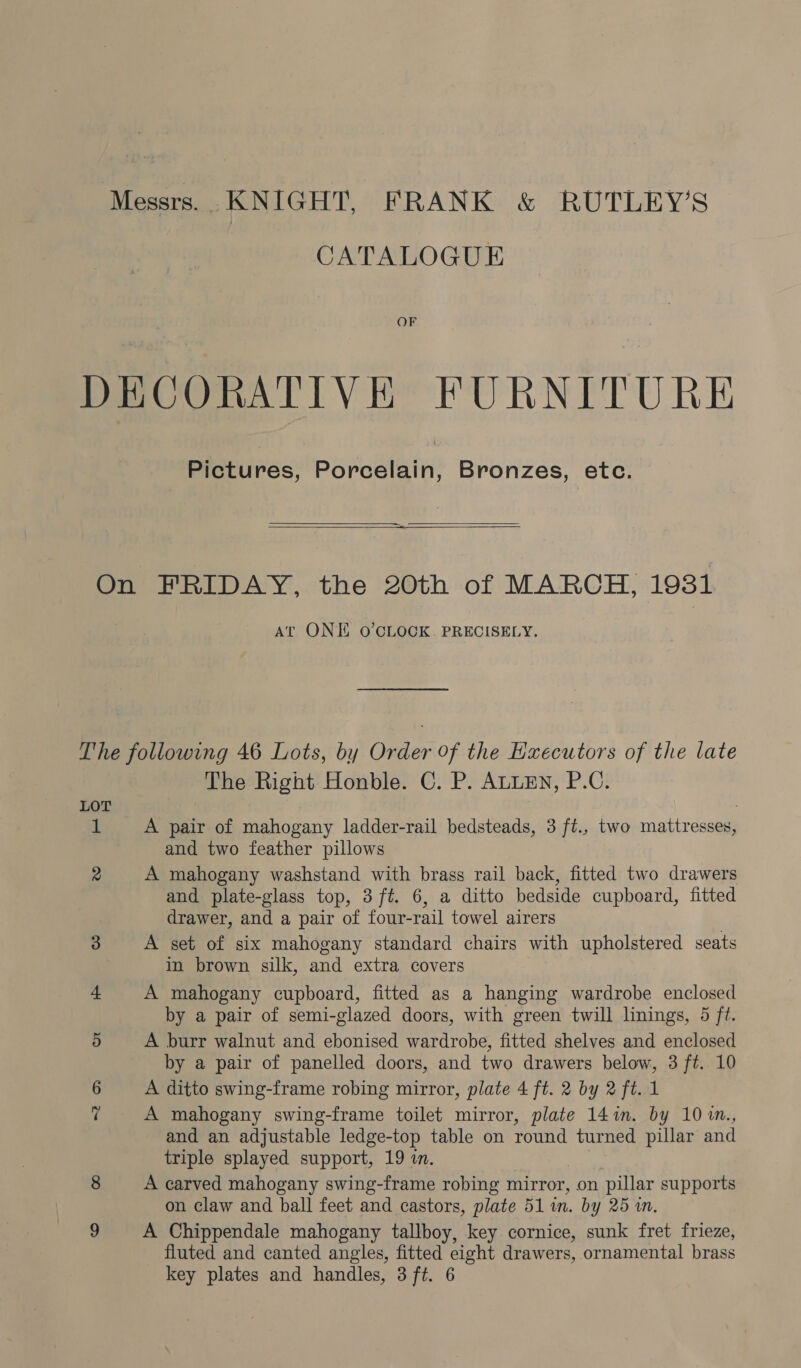 Messrs. KNIGHT, FRANK &amp; RUTLEY’S CATALOGUE OF DECORATIVE FURNITURE Pictures, Porcelain, Bronzes, etc.   On FRIDAY, the 20th of MARCH, 19381 At ONE O'CLOCK. PRECISELY. The following 46 Lots, by Order Of the Hxecutors of the late The Right Honble. C. P. ALLEN, P.C. LOT 1 A pair of mahogany ladder-rail bedsteads, 3 ft., two mattresses, and two feather pillows 2 A mahogany washstand with brass rail back, fitted two drawers and plate-glass top, 3 ft. 6, a ditto bedside cupboard, fitted drawer, and a pair of four-rail towel airers 3 A set of six mahogany standard chairs with upholstered seats in brown silk, and extra covers + A mahogany cupboard, fitted as a hanging wardrobe enclosed by a pair of semi-glazed doors, with green twill linings, 4 ft. 5 A burr walnut and ebonised wardrobe, fitted shelves and enclosed by a pair of panelled doors, and two drawers below, 3 ft. 10 6 A ditto swing-frame robing mirror, plate 4 ft. 2 by 2 ft. 1 7 A mahogany swing-frame toilet mirror, plate 14in. by 101m., and an adjustable ledge-top table on round turned pillar and triple splayed support, 19 in. 8 A carved mahogany swing-frame robing mirror, on pillar supports on claw and ball feet and castors, plate 51 in. by 25 in. 9 A Chippendale mahogany tallboy, key cornice, sunk fret frieze, fluted and canted angles, fitted eight drawers, ornamental brass