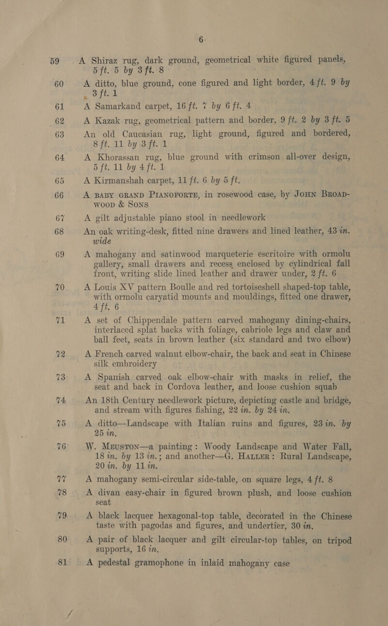 59 60 61 62 63 64 69 70 42 13 74. 75 76 80 81 Bi A Shiraz rug, dark ground, geometrical white figured panels, 5ft..5 by 3 ft. 8 ! A ditto, blue ground, cone figured and light border, 4/ft. 9 by TEC A A Samarkand carpet, 16 ft. 7 by 6 ft. 4 A Kazak rug, geometrical pattern and border, 9 ft. 2 by 3 ft. 5 An old Caucasian rug, light ground, figured and bordered, 8 ft..11 by 3-ft. 1 A Khorassan rug, blue ground with crimson all-over design, 5 ft. 11 by 4 ft. 1 | A Kirmanshah carpet, 11 ft. 6 by 5 ft. A BABY GRAND PIANOFORTE, in rosewood case, by JoHN Broap- woop &amp; Sons A gilt adjustable piano stool in needlework An oak writing-desk, fitted nine drawers and lined leather, 43 1m. wide A mahogany and satinwood marqueterie escritoire with ormolu gallery, small drawers and recess enclosed by eylindrical fall front, writing slde lined leather and drawer under, 2 ft. 6 A Louis XV pattern Boulle and red tortoiseshell shaped-top table, with ormolu caryatid mounts and mouldings, fitted one drawer, 4 ft. 6 A set of Chippendale pattern carved mahogany dining-chairs, interlaced splat backs with foliage, cabriole legs and claw and ball feet, seats in brown leather (six standard and two elbow) A French carved walnut elbow-chair, the back and seat in Chinese silk embroidery A Spanish carved oak elbow-chair with masks in relief, the seat and back in Cordova leather, and loose cushion squab An 18th Century needlework picture, depicting castle and bridge, and stream with figures fishing, 22 im. by 24 in. A ditto—Landscape with Italian ruins and figures, 23m. by 25 mM. W. Meruston—a painting: Woody Landscape and Water Fall, 18 in. by 13 in.; and another—G. Hatter: Rural Landscape, 20 in. by 11 in. A mahogany semi-circular side-table, on square legs, 4 ft. 8 A divan easy-chair in figured brown plush, and loose cushion seat . A black lacquer hexagonal-top table, decorated in the Chinese taste with pagodas and figures, and undertier, 30 in. A pair of black lacquer and gilt circular-top tables, on tripod supports, 16 in. A pedestal gramophone in inlaid mahogany case