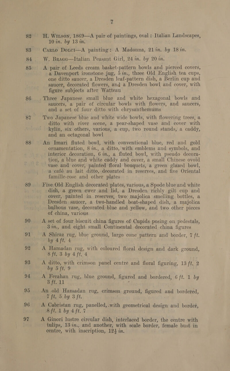 83 86. 88 92 93 94. 95 96 97 7 dey Wrnson, 1869—A pair of paintings, oval : Italian Landscapes, 10 in. by 13 1n. Carto Doitci—A painting: A Meanie: 21 in. by 18 in. W. Bragc—lItalian Peasant Girl, 24 in. by 20 in. A pair of Leeds cream basket- pakvern bowls and pierced covers, a Davenport ironstone jug, 5 %in., three Old English tea cups, one ditto saucer, a Dresden leat. -pattern dish, a Berlin cup and saucer, decorated flowers, and a Dresden bowl and cover, with figure subjects after Watteau . saucers, a pair of circular bowls with flowers, and saucers, and a set of four ditto with chrysanthemums Two Japanese blue and white wide bowls, with flowering trees, a ditto with river scene, a pear-shaped vase and cover with kylin, six others, various, a cup, two round stands, a caddy, and an octagonal bowl An Imari fluted bowl, with conventional blue, red and gold ornamentation, 8 in., a ditto, with emblems and symbols, and interior decoration, 6%m., a fluted bowl, with pseudo decora- tion, a blue and white caddy and cover, a small Chinese ovoid ~vase and cover, painted floral bouquets, a green glazed bowl, ‘a‘café au lait ditto, decorated in reserves,. and five Oriental famille-rose and other plates Five-Old English decorated plates, various, a Spode blue and white dish, a green ewer and lid, a Dresden richly gilt cup and cover, painted in reserves, two majolica ‘smelling bottles, a Dresden saticer, a two-handled boat-shaped dish, a majolica bulbous vase, decorated: blue and yellow, and two other pieces of china, various 3in., and eight small Continental decorated china figures A Shiraz rug, blue ground, large cone pattern and border, eft. Riuges je, 4) 3 A Hamadan rug, with coloured floral design a dark ground, 8 ft. 3 by 4 ft. 4 A ditto, with crimson panel centre and floral figuring, 13 ft. 2 by 5 it. 9 A Ferahan rug, blue ground, figured and bordered, 6 ft 1 by 3 ft. 11 | An old Hamadan rug, crimson ground, figured and bordered, 7 ft. 5 by 3 ft. | A Cabristan rug, prneto’ swith geometrical design and border, 8 ft. 1 by 4 ft. 7 A Ginori lustre circular dish, interlaced border, the centre with tulips, 13 in., and another, with scale border, female bust in centre, with inscription, 124i mM.
