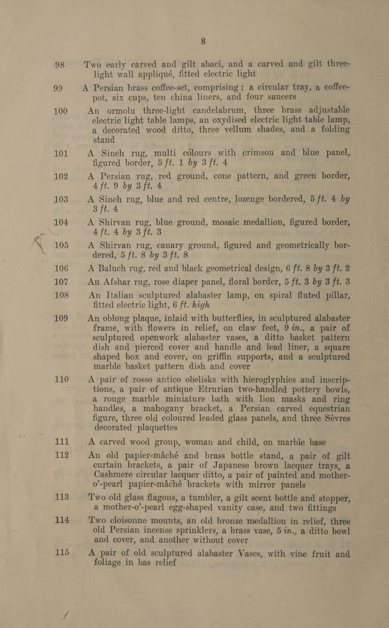 ra 98 ty 110 git 112 113 114 115 8 light wall appliqué, fitted electric light pot, six cups, ten china liners, and four saucers An ormolu three-light candelabrum, three brass adjustable electric light table lamps, an oxydised electric light table lamp, a decorated wood ditto, three vellum shades, and a folding stand A Sineh rug, multi célours with crimson and_ blue panel, figured border, 5 ft. 1 by 3 ft. 4 A Persian rug, red ground, cone pattern, and green border, 4 ft. 9 by 3 ft. 4 A Sineh rug, blue and red centre, lozenge bordered, 5 ft. 4 by 3 ft. 4 A Shirvan rug, blue ground, mosaic medallion, agwied border, 4 ft. 4 by 3 ft. 8 A Shirvan rug, canary ground, figured and geometrically bor- dered, 5 ft. 3 by 3 ft. 8 A Baluch rug, red and black geometrical design, 6 ft. 8 by 3 ft. 2 An Afshar rug, rose diaper panel, floral border, 5 ft. 3 by 3 ft. 8 An Italian sculptured alabaster lamp, on spiral fluted pillar, fitted electric light, 6 ft. high An oblong plaque, inlaid with butterflies, in sculptured alabaster frame, with flowers in relief, on claw feet, 9in., a pair of sculptured openwork alabaster vases, a ditto basket pattern dish and pierced cover and handle and lead liner, a square shaped box and cover, on griffin supports, and a ‘sculptured marble basket pattern dish and cover A pair of rosso antico obelisks with hieroglyphics and inscrip- tions, a pair of antique Ktrurian’two-handled pottery bowls, a rouge marble miniature bath with hon masks and ring handles, a mahogany bracket, a Persian carved equestrian figure, three old coloured leaded glass panels, and three Sévres decorated plaquettes A carved wood group, woman and child, on marble base An old papier-maché and brass bottle stand, a pair of gilt curtain brackets, a pair of J apanese brown ‘lacquer trays, a Cashmere circular lacquer ditto, a pair of painted and mother- o’-pearl papier-maché brackets with mirror panels Two old glass flagons, a tumbler, a gilt scent bottle and stopper, a mother-o’-pearl egg-shaped vanity case, and two fittings Two cloisonne mounts, an old bronze isin in relief, three old Persian incense sprinklers, a brass vase, 5 in., a ditto bowl and cover, and another without cover A pair of old sculptured alabaster Vases, with vine fruit anh foliage in bas relief