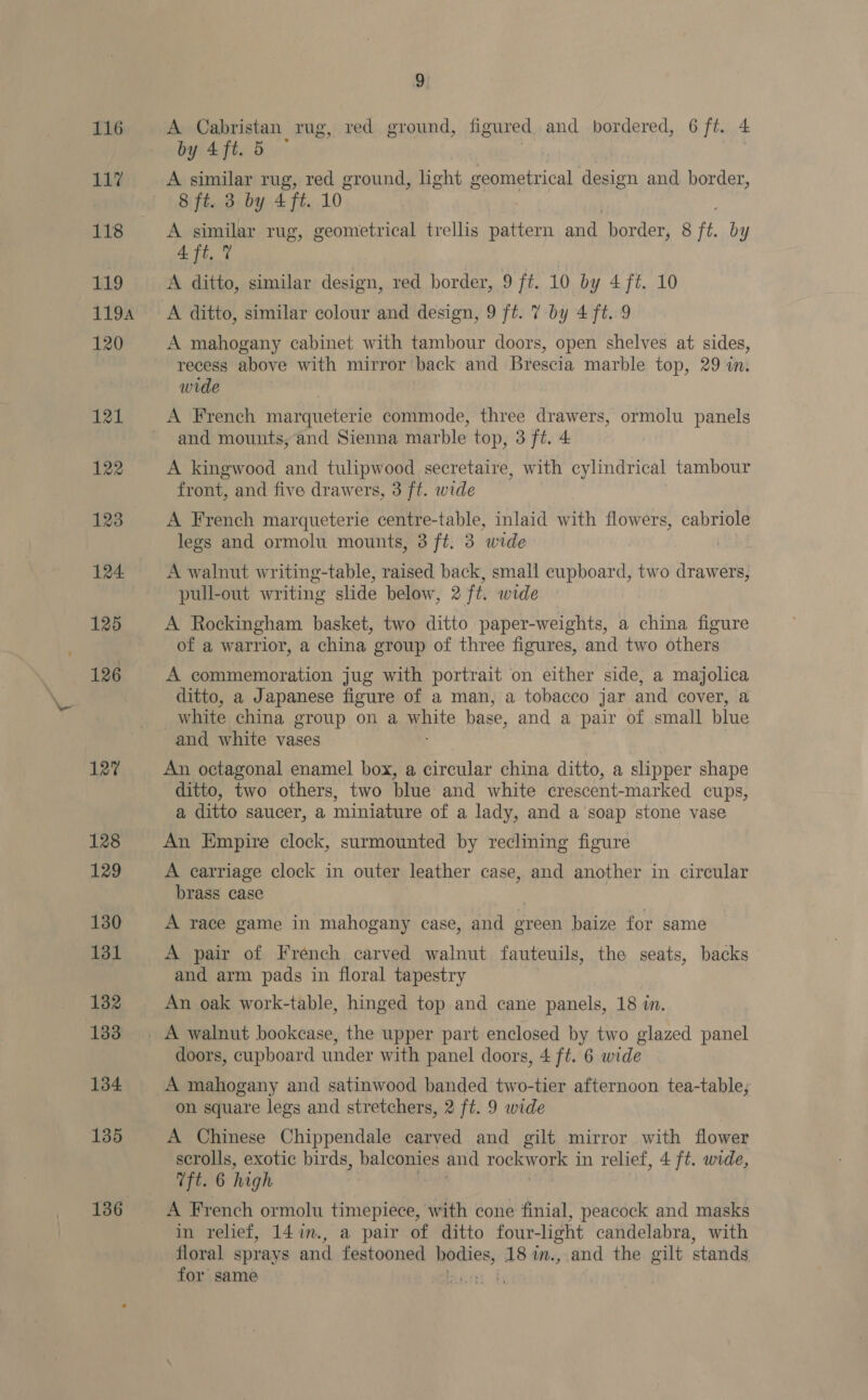 116 117 118 119 1194 120 121 122 123 124 125 126 127 9 A Cabristan rug, red ground, figured, and bordered, 6 ft. 4 by 4ft. 5 A similar rug, red ground, light geometrical design and border, 8 ft. 3 by 4 ft. 10 A similar rug, geometrical trellis pattern and border, 8 ft. by 4 ft. 7 A ditto, similar design, red border, 9 ft. 10 by 4 ft. 10 A ditto, similar colour and design, 9 ft. 7 by 4 ft. 9 A mahogany cabinet with tambour doors, open shelves at sides, recess above with mirror back and Brescia marble top, 29 im wide A French marqueterie commode, three drawers, ormolu panels and mounts, and Sienna marble top, 3 ft. 4 A kingwood and tulipwood secretaire, with cylindrical tambour front, and five drawers, 3 ft. wide A French marqueterie centre-table, inlaid with flowers, cabriole legs and ormolu mounts, 3 ft. 3 wide | A walnut writing-table, raised back, small cupboard, two drawers, pull-out writing slide below, 2 ft. wide A Rockingham basket, two ditto paper-weights, a china figure of a warrior, a china group of three figures, and two others A commemoration jug with portrait on either side, a majolica ditto, a Japanese figure of a man, a tobacco jar and cover, a white china group on a pate base, and a pair of small blue and white vases An octagonal enamel box, a circular china ditto, a slipper shape ditto, two others, two blue and white crescent-marked cups, a ditto saucer, a miniature of a lady, and a soap stone vase An Empire clock, surmounted by reclining figure A carriage clock in outer leather case, and another in circular brass case , A race game in mahogany case, and green baize for same A pair of French carved walnut fauteuils, the seats, backs and arm pads in floral tapestry An oak work-table, hinged top and cane panels, 18 in. doors, cupboard under with panel doors, 4 ft. 6 wide A mahogany and satinwood banded two-tier afternoon tea-table; on square legs and stretchers, 2 ft. 9 wide A Chinese Chippendale carved and gilt mirror with flower scrolls, exotic birds, balconies and rockw ou in relief, 4 ft. wide, Tft. 6 high in relief, 14in., a pair of ditto four-light candelabra, with for same .