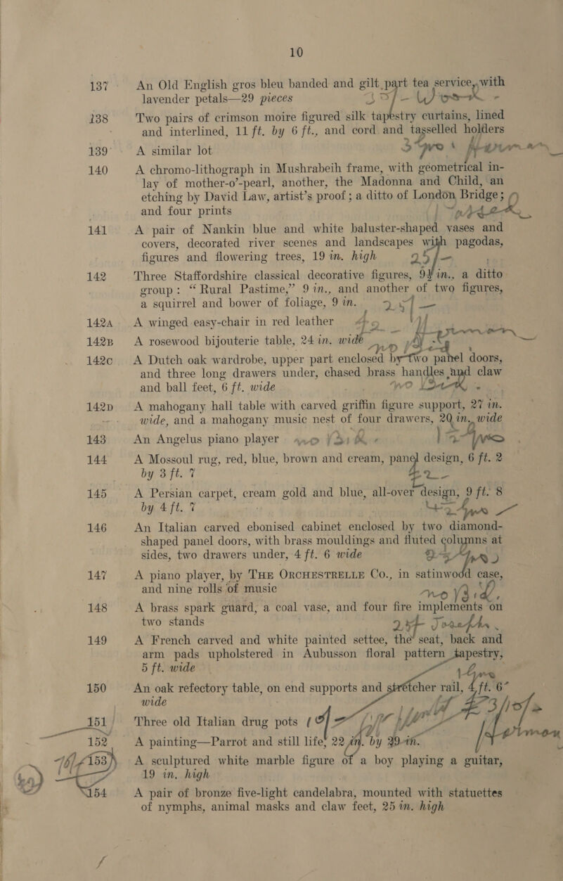 137 An Old English gros bleu banded and a = bart ere service ywith lavender petals—-29 preces at Toman , 138 Two pairs of crimson moire figured silk tapestry curtains, lined } and interlined, 11 ft. by 6 ft, and cord. and Me ites” holders 139° A similar lot 3 ove A frien ry 140 A chromo- lithograph in Mushrabeih frame, with ecometrical in- lay of mother-o’-pearl, another, the Madonna ‘and Child, an etching by David Law, artist’s proof ; a ditto of London Bridge; ot and four prints oy 141 A pair of Nankin blue and white baluster- shaped vases and covers, decorated river scenes and epee fe Ww dean. figures and flowering trees, 19 in. high 2 142 Three Staffordshire classical decorative figures, 9 x a ditto. group: “Rural Pastime,” 9 in., and another of two figures, a squirrel and bower of foliage, 9 in. Dd aoe 1424 A winged easy-chair in red leather 4 5 fh| aS ae SD hte ol a 1428 &lt;A rosewood bijouterie table, 24 in. wide ren AY Bs Dea € t 142c &lt;A Dutch oak wardrobe, upper part enclosed ple ro panel doors, and three long drawers under, chased brass wo Vea! a claw and ball feet, 6 ft. wide 142p &lt;A mahogany hall table with carved griffin figure Bey 27 in. - + wide, and a mahogany music nest of four drawers, 20 in. wide 143 An Angelus piano player ane )3) be oe Je ot 144 A Mossoul rug, red, blue, brown and cream, panel design, 6 ft. 2 by 3 ft. 7 Sab 145 A Persian SBP ela if cream gold and blue, all-over design, 9 ft. 8 by Aft. % | ee eee 146 An Italian carved ebonised cabinet enclosed by two diamond- shaped panel doors, with brass mouldings and fluted es ns at sides, two drawers under, 4 ft. 6 wide ahr) 147 A piano player, by THE ORCHESTRELLE Co., in satinwodd case, and nine rolls of music ; 148 A brass spark guard, a coal vase, and four Sa Rata on two stands Je 149 A French carved and white painted settee, as seat, back and arm pads upholstered in Aubusson floral pattern pestry, 5 ft. wide 150 An oak refectory table, on end supports and wide Three old Italian drug pots rts (A 7    Ly a Yt £  A painting—Parrot and still life; 2 sh by 29. in. A sculptured white marble figure of a boy playing a guitar, 19 in. high A pair of bronze five-light pattdebabtal mounted with statuettes of nymphs, animal masks and claw feet, 25 in. high 
