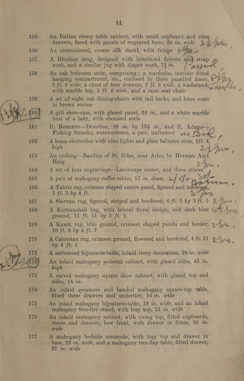 155 An Italian ebony table cabinet, with small cupboard and re drawers, faced with panels of engraved bone, 20 in. wide aR KX 156 An embroidered, cream silk shawl, with fringe { ” 15% A Rhodian mug, designed with interlaced flowers “9 wee work, and a similar jug with diaper work, 72 in. pack , 158 An oak bedroom suite, comprising: a wardrobe, ‘ainior ne hanging compartment, etc., enclosed by three panelled doors, 3 Ly 5 ft. 4 wide, a chest of four draw ers, 3 ft. 6 wide, a washstand;~ with marble top, 3 ft. 6 wide, and a cane seat chair A set af eight oak dining-chairs with rail backs, and loose seats in brown rexine A gilt show-case, with glazed panel, 24 in., and a white marble bust of a lady, with ebonised socle D. Roserts—Devotion, 18 in. by 134 and HE. Adams— Fishing Smacks, water- colours, a pair, ieee AO ue 4  162 A brass electrolier with nine lights and glass baluster stem, oft 4 high 2 Syse fp é 163 An etching—Basilica of St. Giles, near Arles, by Herman Axel 4 Haig ‘s ¢ 164 A set of four engravings—Landscape scenes, and three obhoret j | y | ie SO] = 165 A pair of mahogany coffee-tables, 15 in. diam. 24 sf “h “ pane e 166 A Tabriz rug, crimson shaped centre panel, figured and bor Se, 5 ft. 3 by 4 ft. &amp; ry 167 A Shirvan rug, figured, striped and bordered, 6 fii lby aft. 5 2% Gy - 168 A Kirmanshah rug, with lateral floral design, and dark blue tae nat pround, 11 ft..11 by 5 fi. 1 169 A Kazak rug, blue ground, crimson shaped panels and border, 3h i 10 ft. 8 by 4 ft. 7 A Cabristan rug, crimson ground, flowered and bordered, 4 ft. 11 Ep US by 4 ft. 1 ay ae: A satinwood bijouterie-table, inlaid ivory decoration, 28 in. wide An inlaid mahogany pedestal cabinet, with glazed sides, 43 in. high A carved mahogany square show cabinet, with glazed top and sides, 14 in. 174 An inlaid sycamore and banded mahogany square-top table, fitted three drawers and undertier, 16 in. wide 175 An inlaid mahogany bijouterie-table, 19 in. wide, and an inlaid mahogany two-tier stand, with tray top, 13 in. wide 176 An inlaid mahogany cabinet, with rising top, fitted cupboards, | recess and drawers, bow front, with drawer in frieze, 26 i. wide 177 A mahogany bedside commode, with tray top and drawer in base, 22 in. wide, and a mahogany two-flap table, fitted drawer, 27 wm. wide 