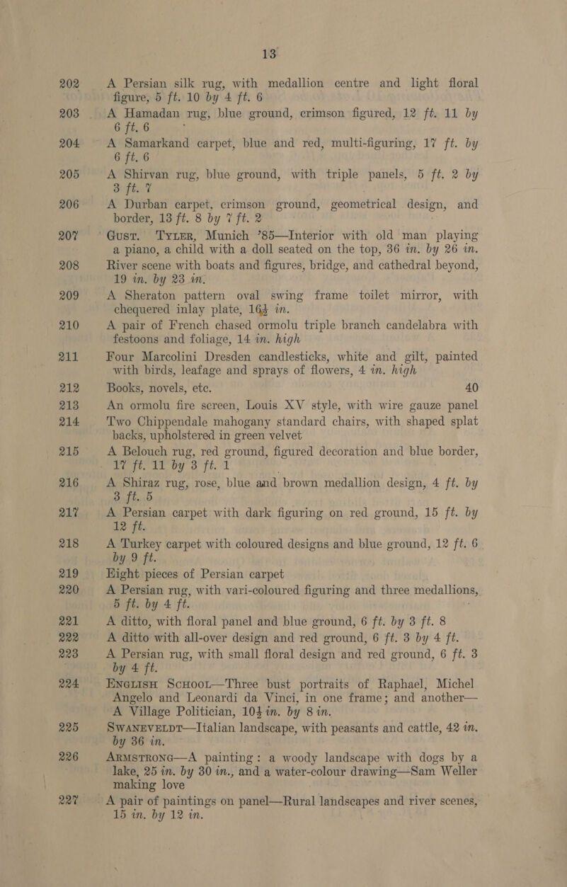 202 203 204. 205 206 207 208 209 210 211 212 213 214. 215 216 217 218 219 220 221 222 220 Q24 225 226 227 13 A Persian silk rug, with medallion centre and light floral figure, 5 ft. 10 by 4 ft. 6 A Hamadan rug, blue ground, crimson figured, 12 ft. 11 by 6 ft. 6 A Samarkand carpet, blue and red, multi-figuring, 17 ft. by 6 ft. 6 A Shirvan rug, blue ground, with triple panels, 5 ft, 2 by S fie? A Durban carpet, crimson ground, Beotnetrichl pesieus and border, 13 ft. 8 by 7 ft. 2 | a piano, a child with a doll seated on the top, 36 in. by 26 in. River scene with boats and figures, bridge, and cathedral beyond, 19 in. by 23 am. A Sheraton pattern oval swing frame toilet mirror, with chequered inlay plate, 163 in. A pair of French chased ormolu triple branch candelabra with festoons and foliage, 14 im. high Four Marcolini Dresden candlesticks, white and gilt, painted with birds, leafage and sprays of flowers, 4m. high Books, novels, etc. 40 An ormolu fire screen, Louis XV style, with wire gauze panel Two Chippendale mahogany standard chairs, with shaped splat backs, upholstered in green velvet , A Belouch rug, red ground, figured decoration and blue border, Pett py a ft. A Shiraz rug, rose, blue and brown medallion design, 4 ft. by 3 ft. 5 A Persian carpet with dark figuring on red ground, 15 ft. by 12 Fé. A Turkey carpet with coloured designs and blue ground, 12 ft. 6 by 9 ft. Hight pieces of Persian carpet A Persian rug, with vari-coloured figuring and three ieee se. 5 ft. by 4 ft. A ditto, with floral panel and blue ground, 6 ft. by 3 ft. 8 A ditto with all-over design and red ground, 6 ft. 3 by 4 ft. A Persian rug, with small floral design and red ground, 6 ft. 3 by 4 ft. ENGLisH ScHoor—Three bust portraits of Raphael, Michel Angelo and Leonardi da Vinci, in one frame; and another— A Village Politician, 104i. by 8 in. SWANEVELDT—Italian landscape, with peasants and cattle, 42 in. by 36 in. ARMSTRONG—A painting : a woody landscape with dogs by a lake, 25 in. by 30 in., and a water-colour drawing—Sam Weller making love A pair of paintings on panel—Rural landscapes and river scenes,