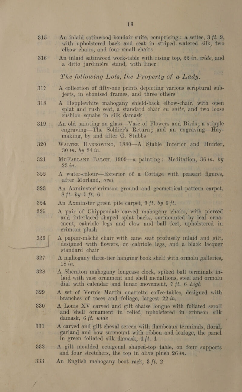 316 31? 318 319 320 B21 ORR 323 324. 320 327 328 329 330 331 d32 18 An inlaid satinwood boudoir suite, comprising : a settee, 3 ft. 9, with upholstered back and seat in striped watered silk, two elbow chairs, and four small chairs An inlaid satinwood work-table with rising top, 22 in. wide, and a ditto jardiniére stand, with liner The following Lots, the Property of a Lady. A collection of fifty-one prints depicting various scriptural sub- jects, in ebonised frames, and three others A Hepplewhite mahogany shield-back elbow-chair, with open splat and rush seat, a standard chair en suite, and two loose cushion squabs in silk damask . An old painting on glass—Vase of Flowers and Birds; a stipple engraving—The Soldiers Return; and an engraving—Hay- making, by and after G. Stubbs WALTER HARROWING, 1880—A Stable Interior and Hunter, 30 in. by 24 1n. McFaruangé Batcu, 1909—a painting: Meditation, 36 in. by 23 WN. A water-colour—Exterior of a Cottage with peasant figures, after Morland, oval An Axminster’ crimson ground and geometrical pattern carpet, 8 ft. by 5 ft. 6 An Axminster green pile carpet, 9 ft. by 6 ft. A pair of Chippendale carved mahogany chairs, with pierced and interlaced shaped splat backs, surmounted by leaf orna- ment, cabriole legs and claw and ball feet, bias in crimson plush A papier-maché chair with cane seat profusely inlaid and gilt, designed with flowers, on cabriole legs, and a black lacquer standard chair A mahogany three-tier hanging book shelf with ormolu galleries, 18 in. A Sheraton mahogany longcase clock, spiked ball terminals in- laid with vase ornament and shell medallions, steel and ormolu dial with calendar and lunar movement, 7 ft. 6 high A set of Vernis Martin quartette coffee-tables, designed with branches of roses and foliage, largest 22 in. A Louis XV carved and gilt chaise longue with foliated scroll and shell ornament in relief, upholstered in crimson silk damask, 6 ft. wide . A carved and gilt cheval screen with flambeaux terminals, floral, garland and bow surmount with ribbon and leafage, the panel in green foliated silk damask, 4 ft. 4 A gilt moulded octagonal shaped-top table, on four supports, and four stretchers, the top in olive plush 26 in.