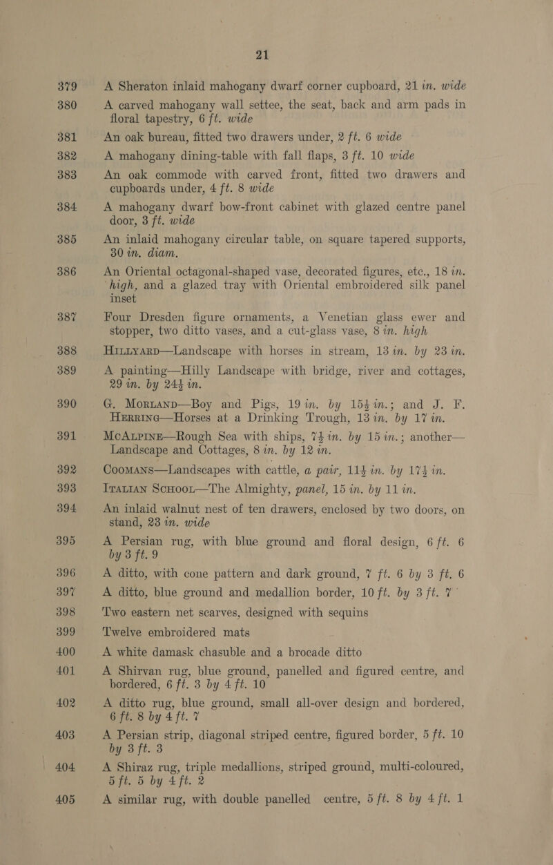 379 380 381 382 383 384 385 386 387 388 389 390 391 392 393 394 395 396 397 398 399 400 401 402 403 404 21 A Sheraton inlaid mahogany dwarf corner cupboard, 21 in. wide A carved mahogany wall settee, the seat, back and arm pads in floral tapestry, 6 ft. wide A mahogany dining-table with fall flaps, 3 ft. 10 wide An oak commode with carved front, fitted two drawers and cupboards under, 4 ft. 8 wide A mahogany dwarf bow-front cabinet with glazed centre panel door, 3 ft. wide An inlaid mahogany circular table, on square tapered supports, 30 im. diam. An Oriental octagonal-shaped vase, decorated figures, etc., 18 in. ‘high, and a glazed tray with Oriental embroidered silk panel inset Four Dresden figure ornaments, a Venetian glass ewer and stopper, two ditto vases, and a cut-glass vase, 8 in. high HintyarpD—Landscape with horses in stream, 13 im. by 23m. A painting—Hilly Landscape with bridge, river and cottages, 29 in. by 244 in. G. Mortanp—Boy and Pigs, 19im. by 15$%m.; and J. F. HeErrinc—Horses at a Drinking Trough, 13 im. by 17 in. McApine—Rough Sea with ships, 74 1. by 15 m.; another— Landscape and Cottages, 8 in. by 12 ins Coomans—Landscapes with cattle, a par, 11g mm. by 174 in. Iratian ScHoor—The Almighty, panel, 15 in. by 11 in. An inlaid walnut nest of ten drawers, enclosed by two doors, on stand, 23 in. wide A Persian rug, with blue ground and floral design, 6 ft. 6 by 3 ft. 9 A ditto, with cone pattern and dark ground, 7 ft. 6 by 3 ft. 6 A ditto, blue ground and medallion border, 10 ft. by 3 ft. 7— T'wo eastern net scarves, designed with sequins T'welve embroidered mats A white damask chasuble and a brocade ditto A Shirvan rug, blue ground, panelled and figured centre, and bordered, 6 ft. 3 by 4 ft. 10 A ditto rug, blue ground, small all-over design and bordered, 6 ft. 8 by 4 ft. 7 A Persian strip, diagonal striped centre, figured border, 5 ft. 10 by 3 ft. 3 A Shiraz rug, triple medallions, striped ground, multi-coloured, 5 ft. 5 by 4 ft. 2