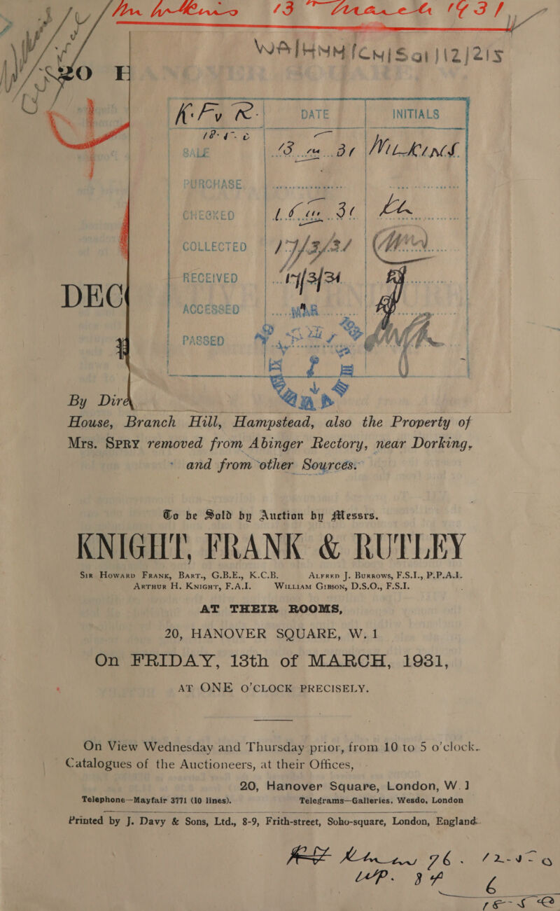    Tae et pate INITIALS PT a aed RGHASE Raith +019 &lt;A | ee er, ) poe f  COLLECTED || / Yale! | | | RECEIVED :  OY wy, i PASSED ei ae | Bos | i By Dir tm. | one House, Branch Hill, Hampstead, also the Property of Mrs. SPRY removed from Abinger Rectory, near Dorking, and from other Sources. : Go be Sold by Auction by Messrs. KNIGHT, FRANK &amp; RUTLEY Sir Howarv Frank, Barr., G.B.E., K.C.B. Axrrep J. Buraows, F.S.I., P.P.A.1- Artuur H. Knicurt, F.A.I. Wirriam Grgson, D.S.O., F.S.I. AT THEIR ROOMS, 20, HANOVER SQUARE, W. 1 On FRIDAY, 18th of MARCH, 1981, Atk ONE 0O’CLOCK PRECISELY. On View Wednesday and Thursday prior, from 10 to 5 o’clock. Catalogues of the Auctioneers, at their Offices, 20, Hanover Square, London, W. ] Telephone—Mayfair 3771 (10 lines). Telegrams—Galleries, Wesdo, London   Printed by J. Davy &amp; Sons, Ea 8-9, Frith-street, Soho-square, London, England. j sare y SOB Ge 76 &lt; ( DE eee Leta Se Va | Se