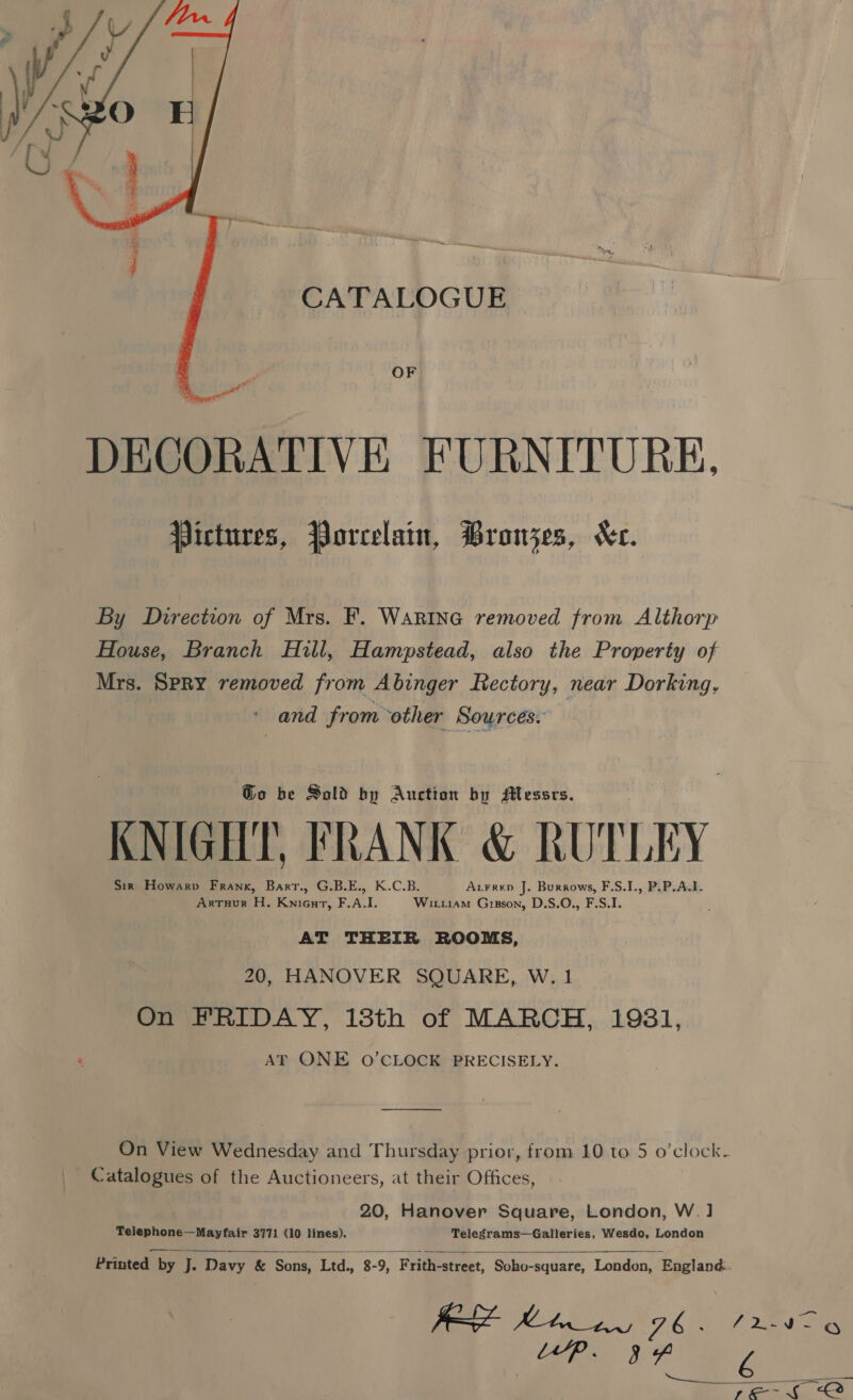 “CATALOGUE | OF DECORATIVE FURNITURE, | Pictures, Porcelain, Bronzes, Ke.  By Direction of Mrs. F. WARING removed from Althorp House, Branch Hill, Hampstead, also the Property of Mrs. SPRY removed from Abinger Rectory, near Dorking, and from other Sources. | Go be Sold by Auction by Messrs. KNIGHT, FRANK &amp; RUTLEY Sir Howarpv Frank, Barr., G.B.E., K.C.B. Arrrep J. Burrows, F.S.I., P.P.A.1. Artuur H. Knieurt, F.A.I. Wirriam Grgson, D.S.O., F.S.I. AT THEIR ROOMS, 20, HANOVER SQUARE, W. 1 On FRIDAY, 18th of MARCH, 1981, Ark ONE O'CLOCK PRECISELY. Catalogues of the Auctioneers, at their Offices, 20, Hanover Square, London, W. ] Telephone—Mayfair 3771 (10 lines). Telegrams—Galleries, Wesdo, London  UP. 3p