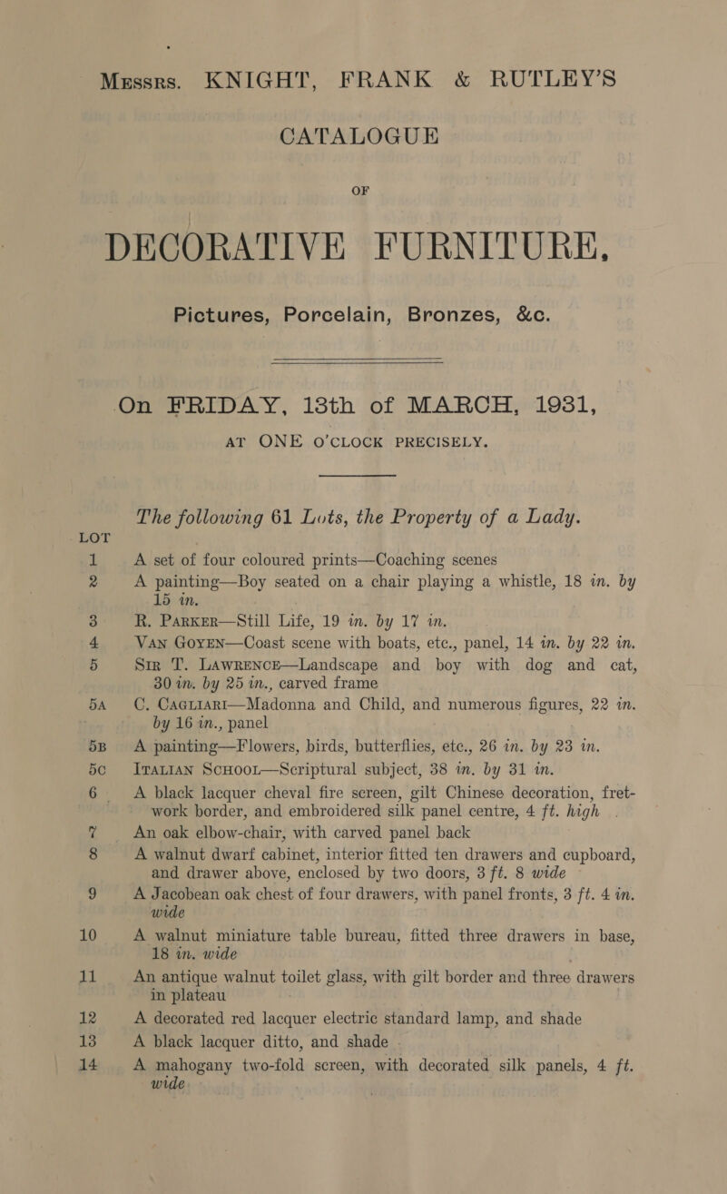 Messrs. KNIGHT, FRANK &amp; RUTLEY’S CATALOGUE OF DECORATIVE FURNITURE. Pictures, Porcelain, Bronzes, &amp;c.  On FRIDAY, 18th of MARCH, 1931, AT ONE O’CLOCK PRECISELY. The following 61 Lots, the Property of a Lady. - LOT 1 A set of four coloured prints—Coaching scenes 2 A painting—Boy seated on a chair playing a whistle, 18 in. by 15 in. 3 R. Parker—Still Life, 19 im. by 17 in. 4 Van GoyEN—Coast scene with boats, etc., panel, 14 in. by 22 in. 5 Sir T. Lawrence—Landscape and boy with dog and cat, 30 im. by 25 m., carved frame 54 C, Cacriari—Madonna and Child, and numerous figures, 22 in. by 16 in., panel 5B. A painting—F lowers, birds, butterflies, etc., 26 in. by 23 in. So Irat1an ScHoor—Scriptural subject, 38 in. by 31 in. 6 A black lacquer cheval fire screen, gilt Chinese decoration, fret- work border, and embroidered silk panel centre, 4 ft. high g An oak elbow-chair, with carved panel back 8 A walnut dwarf cabinet, interior fitted ten drawers and cupboard, and drawer above, enclosed by two doors, 3 ft. 8 wide 9 A Jacobean oak chest of four drawers, with panel fronts, 3 ft. 4 in. wide 10 A walnut miniature table bureau, fitted three drawers in base, 18 in. wide 11 An antique walnut toilet glass, with gilt border and three drawers in plateau 12 A decorated red lacquer electric standard lamp, and shade 13 A black lacquer ditto, and shade 14 A mahogany two-fold screen, with decorated silk panels, 4 ft. wrde: