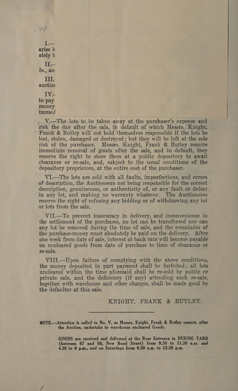 ITL.. auctiol IV.- to pay money. immed . .V,—The. lots. to be taken away at the purchaser’s expense and ~ risk the day after the sale, in default of which Messrs. Knight, Frank &amp; Rutley will not hold themselves responsible if the lots be lost, stolen, damaged or destroyed ; but they will be left at the sole risk of the purchaser. Messrs. Knight, Frank &amp; Rutley require immediate removal of goods after the sale, and in default, they reserve the right to store them at a public depository to await clearance or re-sale, and, subject to the usual conditions of the depository proprietors, at the entire cost of the purchaser. ~ VI.—The lots are sold with all faults, imperfections, and errors . -of description, the Auctioneers not being responsible for the correct | description, genuineness, or authenticity of, or any fault, or. defect: “in any lot; and making no warranty whatever. The Auctioneers reserve the right of refusing any bidding or of withdrawing any lot or lots from the sale. VII.—To prevent inaccuracy in delivery, and inconvenience in the settlement of the purchases, no lot can be transferred nor can any lot be removed during the time of sale, and the remainder of the purchase-money must absolutely be paid on the delivery. After one week from date of sale, interest at bank rate will become payable on uncleared goods from date of purchase to time of clearance or re-sale. VIJJ.—Upon failure of complying with the above conditions, the money deposited in part payment shall be forfeited; all lots uncleared within the time aforesaid shall be re-sold by public er private sale, and the deficiency (if any) attending such re-sale, together with warehouse and other charges, shall be made good by the defaulter at this sale. KNIGHT, FRANK &amp; RUTLEY. NOTE.—Attention i is called to No. V, as Messrs. Knight, Frank &amp; Rutley cannot, after the Auction, undertake to warehouse uncleared Goods. GOODS are received and delivered at the Rear Entrance in DERING YARD- _ (between 67 and 68, New Bond Street) from 9.30 to 11.30 a.m. and 4.30 to 6 p.m., and on Saturdays from 9.30 a.m. to 12.30 p.m.