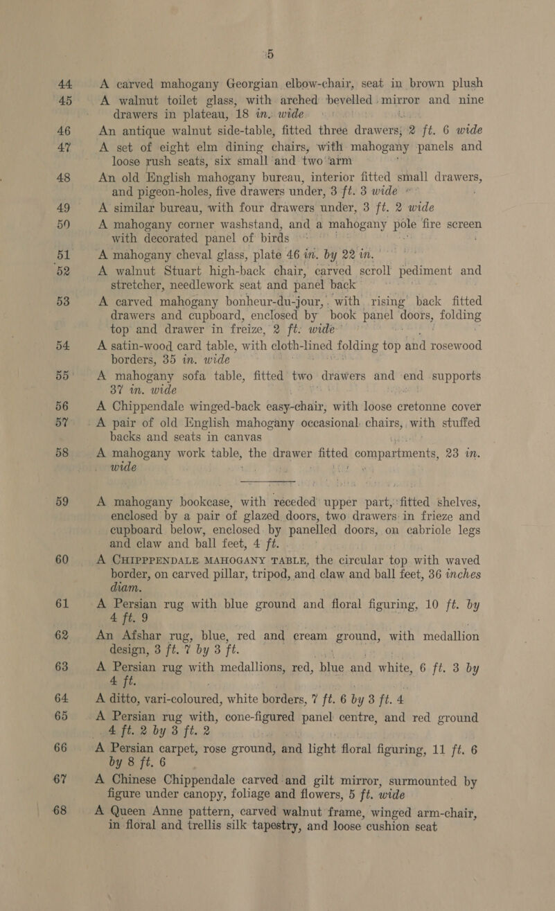 44 45 46 47 48 49 50 51 52 53 54. 56 58 59 60 61 63 64. 65 66 67 68 05 A carved mahogany Georgian elbow-chair, seat in brown plush A walnut toilet glass, with arched hevelled mirror and nine drawers in plateau, 18 in. wide. An antique walnut side-table, fitted three drawers 2 ft. 6 wide loose rush seats, six small and two aim An old English mahogany bureau, interior fitted small drawers, and pigeon-holes, five drawers under, 3 ft. 3 wide »~ A similar bureau, with four drawers under, 3 ft. 2 wide A mahogany corner washstand, and a Ppanpgeny pe fire screen with decorated panel of birds © A mahogany cheval glass, plate 46 in. ba y 22 egg ly A walnut Stuart high-back chair, carved scroll pediment and stretcher, needlework seat and panel back A carved mahogany bonheur-du-jour, | with rising’ back fitted drawers and cupboard, enclosed by book paoe doors, folding top and drawer in freize, 2 ft: wide-’ A satin-wood card table, with cloth- ined folding. top and rosewood borders, 35 in. wide A mahogany sofa table, fitted pai PO and end ‘supports 37 in. wide A Chippendale winged-back be ob ins with facie pei. S cover backs and seats in canvas A mahogany work mee the drawer syitiad ponesasaienin 23 MN. wide wht “Sa ' A mahogany bookcase, with receded upper part,: ‘fitted shelves, enclosed by a pair of glazed doors, two drawers: in frieze and cupboard below, enclosed. by panelled doors, on cabriole legs and claw and ball feet, 4 ft. . A CHIPPPENDALE MAHOGANY TABLE, the circular Lae with waved border, on carved pillar, tripod, and claw and ball feet, 36 inches diam. | | A Persian rug with blue ground and floral figuring, 10 ft. by 4 ft. 9 An Afshar rug, blue, red and eream ground, with medallion design, 3 ft. 7 by 3 ft. ) A Persian rug with medallions, red, blue and nies 6 ft. 3 by A ft. A ditto, vari- Bot sueed, white borders, ' ft. 6 7 3 ft. 4 A Persian rug with, cone- eS panel centre, and red ground 4 ft. 2 by 3 ft. 2 | by 8 ft. 6 A Chinese Chippendale carved and gilt mirror, surmounted by figure under canopy, foliage and flowers, 5 ft. wide A Queen Anne pattern, carved walnut frame, winged arm-chair, in floral and trellis silk tapestry, and loose cushion seat
