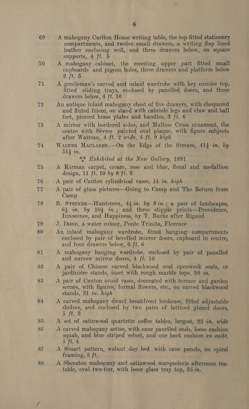 69 70 73 74 75 6 A mahogany Carlton House writing table, the top fitted stationery compartments, and twelve small drawers, a writing flap lined leather Say peng well, and three drawers below, on square supports, 4 ft. 5 A mahogany cabinet, the receding upper part fitted small cupboards and pigeon holes, three drawers and ai below. 2 ft. A gentleman’s carved and inlaid wardrobe with key cornice top, fitted sliding trays, enclosed by panelled doors, and three drawers below, 4 ft. 10 An antique inlaid mahogany chest of five drawers, with chequered and fluted frieze, on stand with cabriole legs and claw and ball feet, pierced brass plates and handles, 3 ft. 6 A mirror with bordered sides, and Maltese Cross ornament, the centre with Sévres painted oval plaque, with figure subjects after Watteau, 4 ft. 2 wide, 4 ft. 9 high WaLTER Macnaren.—On the Edge of the Stream, 414 in. by 514 in. ** Haehibited at the New Gallery, 1891 A Kirman carpet, cream, rose and blue, floral and medallion design, 11 ft. 10 by 8 ft. 2 A pair of Canton cylindrical vases, 14 in. high A pair of glass pictures—Going to Camp and The Return from Camp B. STeINER—Huntsmen, 44 in. by 91n.; a pair of landscapes, 64 ium. by 104 im.; and three stipple prints—Providence, Innocence, and Happiness, by 'T’. Burke after Rigaud J. Dopp, a water colour, Ponte Trinita, Florence An inlaid mahogany wardrobe, fitted hanging compartments enclosed by pair of bevelled mirror doors, rphOrE in centre, and four drawers below, 6 ft. 6 A mahogany hanging wardrobe, enclosed by pair of panelled and narrow mirror doors, 4 ft. 10 A pair of Chinese carved blackwood oval openwork seats, or jardiniére stands, inset with rough marble tops, 20 in. A pair of Canton ovoid vases, decorated with terrace and garden scenes, with figures, formal flowers, ete., on carved blackwood stands, 31 in. high A carved mahogany dwarf breakfront bookcase, fitted adjustable shelves, and enclosed by two pairs of latticed glazed doors, 5 ft. 3 A at of satinwood quartette coffee tables, largest, 23 in. wide A carved mahogany settee, with cane panelled ends, loose cushion aaa and blue striped velvet, and one back cushion en suite, 5 ft. 4 A Stuart pattern, walnut day bed with cane panels, on spiral framing, 5 ft. A Sheraton mahogany and satinwood marqueterie afternoon tea- table, oval two-tier, with loose glass tray top, 357m.