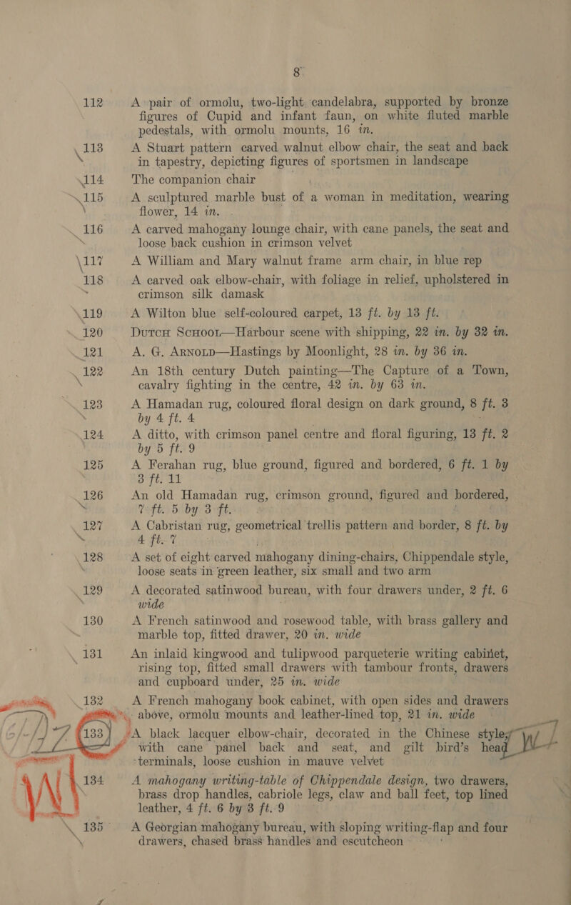 Pa 112 A pair of ormolu, two-light. candelabra, supported by bronze figures of Cupid and infant faun, on white fluted marble pedestals, with ormolu mounts, 16 1. ‘ee A Stuart pattern carved walnut elbow chair, the seat and back \ in tapestry, depicting figures of sportsmen in landscape 114 The companion chair 115 A sculptured marble bust of a woman in meditation, ihe : flower, 14 10. “36 A carved mahogany lounge chair, with cane panels, the seat and ™ loose back cushion in crimson velvet A Tite A William and Mary walnut frame arm chair, in blue rep 118 A carved oak elbow-chair, with foliage in relief, upholstered in crimson silk damask 119 A Wilton blue self-coloured carpet, 13 ft. by 13 ft. 120. Durcx ScHoor-—Harbour scene with shipping, 22 in. by 32 a. 121 A, G. Arnotp—Hastings by Moonlight, 28 in. by 36 in. 122 An 18th century Dutch painting—The Capture of a Town, ‘ cavalry fighting in the centre, 42 im. by 63 in. 123 A Hamadan rug, coloured floral design on dark ground, 8 ig 3 by 4 ft. 4 124 A ditto, with crimson panel centre and floral figuring, 13 ft. 2 by 5 ft. 9 125 A Ferahan rug, blue ground, figured and bordered, 6 ft. 1 by &amp; ft. 11 fi (126 An old Hamadan rug, crimson ground, figured and bordered, | ft. 5 by 3 Ft. | 127 A Cabristan mug; geometrical trellis pattern and border, 8 ft. by 7 4 ft. 7 128 A set of eight carved mahogany dining- chairs, Chippendale style, ; loose seats In green leather, six small and two arm 129 A decorated satinwood bureau, with four drawers under, 2 ft. 6 wide 130 A French satinwood and rosewood table, with brass gallery and marble top, fitted drawer, 20 in. wide 131 An inlaid kingwood and tulipwood parqueterie writing cabinet, rising top, fitted small drawers with tambour fronts, drawers and cupboard under, 25 in. wide ai siting 182: \e) Ay Peprich mahogany book cabinet, with open sides and drawers — “1 above, ormolu mounts and leather-lined top, 21 in. wide /} et’ 4 Ass) “A black lacquer elbow-chair, decorated in the Chinese style “with cane panel back and seat, and gilt bird’s ae ‘terminals, loose cushion in mauve velvet i 4 134 A mahogany writing-table of Chippendale design, two drawers, brass drop handles, cabriole legs, claw and ball psi top lined \. 185° ~~ A Georgian mahogany bureau, with sloping writing-flap and four \ drawers, chased brass handles and escutcheon 