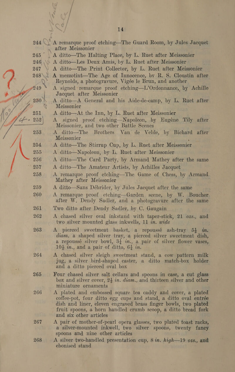  265 266 267 268 14 after Meissonier A ditto—Les Deux Amis, by L. Ruet after Meissonier A ditto—The Print Collector, by L. Ruet after Meissonier Reynolds, a photogravure, Vigée le Brun, and another A signed remarque proof etching—L’Ordonnance, by Achille Jacquet after Meissonier A ditto—A General and his Aide-de-camp, by L. Ruet after Meissonier A ditto—At the Inn, by L. Ruet after Meissonier A signed proof etching—Napoleon, by Hugéne Tily after Meissonier, and two other Battle Scenes A ditto—The Brothers Van de Velde, by Bichard after Meissonier A ditto—The Stirrup Cup, by L. Ruet. after Meissonier A ditto—Napoleon, by L. Ruet after Meissonier A ditto—The Card Party, by Armand Mathey after the same A ditto—The Amateur Artists, by Achilles Jacquet A remarque proof etching—The Gane of Chess, by Armand. Mathey after Meissonier A ditto—Sans Débrider, by Jules J acquet after the same A remarque proof etching—Garden scene, by W. Boucher. after W. Dendy Sadler, and a photogravure after the same Two ditto after Dendy Sadler, by C. Gaugain A chased silver oval inkstand with taper-stick, 21 ozs., and two silver mounted glass inkwells, 11 in. wide A pierced sweetmeat basket, a repoussé ash-tray 5% in, diam. a shaped silver tray, a pierced silver sweetmeat dish, a repoussé silver bowl, 34 i., a pair of silver flower vases, 104 m., and a pair of ditto, 64 in. A chased silver sleigh sweetmeat stand, a cow pattern milk jug, a silver bird-shaped caster, a ditto match-box holder and a ditto pierced oval box Four chased silver salt cellars and spoons in case, a cut glass box and silver cover, 24 in. diam., and thirteen silver and other miniature ornaments A plated and embossed square tea caddy and cover, a plated coffee-pot, four ditto egg cups and stand, a ditto oval entrée dish and liner, eleven engraved brass finger bowls, two plated fruit spoons, a horn handled crumb scoop, a ditto bread fork and six other articles A pair of mother-of-pearl opera glasses, two plated toast racks, a silver-mounted inkwell, two silver spoons, twenty fancy spoons and nine other articles A silver two-handled presentation cup, 8 in. high—19 ozs., and ebonised stand |